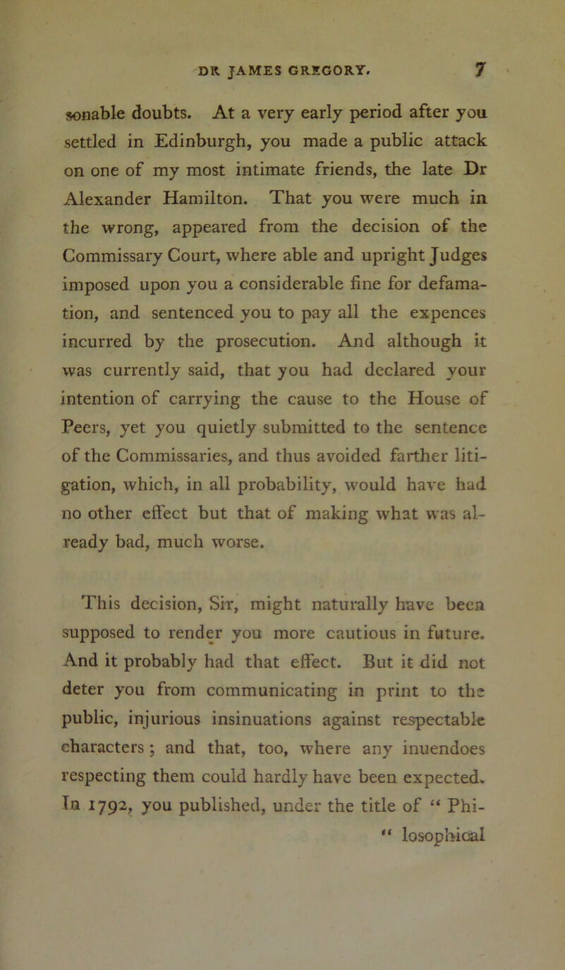 sonable doubts. At a very early period after you settled in Edinburgh, you made a public attack on one of my most intimate friends, the late Dr Alexander Hamilton. That you were much in the wrong, appeared from the decision of the Commissary Court, where able and upright Judges imposed upon you a considerable fine for defama- tion, and sentenced you to pay all the expences incurred by the prosecution. And although it was currently said, that you had declared your intention of carrying the cause to the House of Peers, yet you quietly submitted to the sentence of the Commissaries, and thus avoided farther liti- gation, which, in all probability, would have had no other effect but that of making what was al- ready bad, much worse. This decision, Sir, might naturally have been supposed to render you more cautious in future. And it probably had that effect. But it did not deter you from communicating in print to the public, injurious insinuations against respectable characters; and that, too, where any inuendoes respecting them could hardly have been expected. Tn 1792, you published, under the title of “ Phi- “ losophioal