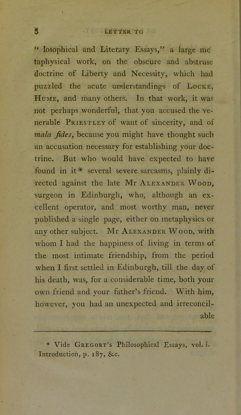 “ losophical and Literary Essays,” a large me tapliysical work, on the obscure and abstruse doctrine of Liberty and Necessity, which had puzzled the acute understandings of Locke, Hume, and many others. In that work, it was not perhaps wonderful, that you accused the ve- nerable Priestley of want of sincerity, and of mala fides, because you might have thought such an accusation necessary for establishing your doc- trine. But who would have expected to have found in it* several severe sarcasms, plainly di- rected against the late Mr Alexander Wood, surgeon in Edinburgh, who, although an ex- cellent operator, and most worthy man, never published a single page, either on metaphysics or any other subject. Mr Alexander Wood, with whom I had the happiness of living in terms of the most intimate friendship, from the period when I first settled in Edinburgh, till the day of his death, was, for a considerable time, both your own friend and your father’s friend. With him, however, you had an unexpected and irreconcil- able * Vide Gregory’s Philosophical Essays, vol. i. Introduction, p. 187, &.c.