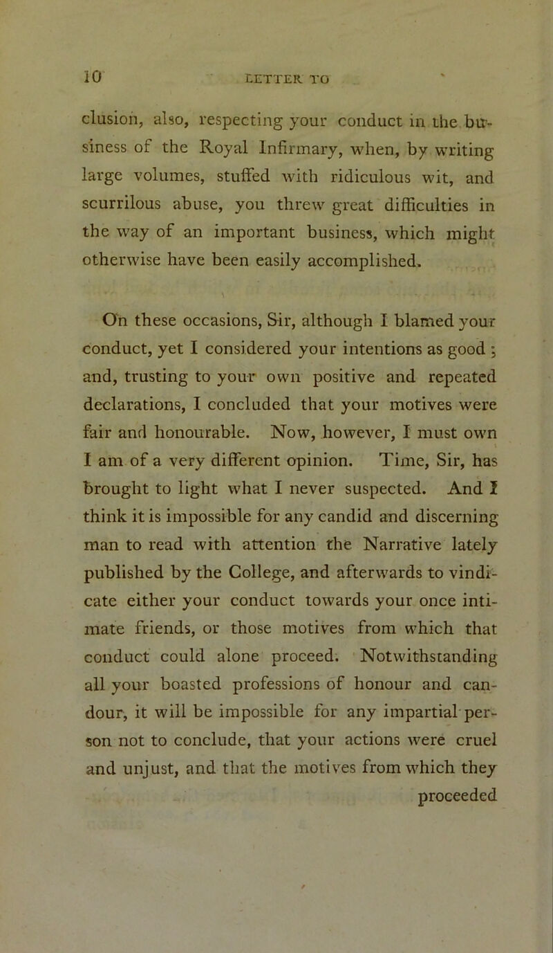 elusion, also, respecting your conduct in the bu- siness of the Royal Infirmary, when, by writing large volumes, stuffed with ridiculous wit, and scurrilous abuse, you threw great difficulties in the way of an important business, which might otherwise have been easily accomplished. On these occasions, Sir, although I blamed your conduct, yet I considered your intentions as good ; and, trusting to your own positive and repeated declarations, I concluded that your motives were fair and honourable. Now, however, I must own I am of a very different opinion. Time, Sir, has brought to light what I never suspected. And I think it is impossible for any candid and discerning man to read with attention the Narrative lately published by the College, and afterwards to vindi- cate either your conduct towards your once inti- mate friends, or those motives from which that conduct could alone proceed. Notwithstanding all your boasted professions of honour and can- dour, it will be impossible for any impartial per- son not to conclude, that your actions were cruel and unjust, and that the motives from which they proceeded