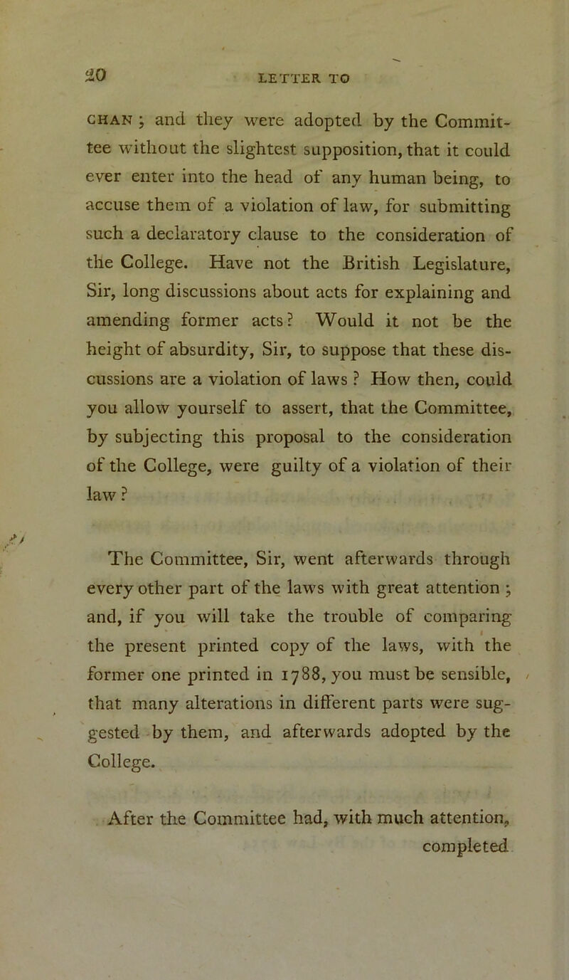 ZO chan ; and they were adopted by the Commit- tee without the slightest supposition, that it could ever enter into the head of any human being, to accuse them of a violation of law, for submitting such a declaratory clause to the consideration of the College. Have not the British Legislature, Sir, long discussions about acts for explaining and amending former acts? Would it not be the height of absurdity, Sir, to suppose that these dis- cussions are a violation of laws ? How then, could you allow yourself to assert, that the Committee, by subjecting this proposal to the consideration of the College, were guilty of a violation of their law ? The Committee, Sir, went afterwards through every other part of the laws with great attention ; and, if you will take the trouble of comparing the present printed copy of the laws, with the former one printed in 1788, you must be sensible, that many alterations in different parts were sug- gested by them, and afterwards adopted by the College. After the Committee had, with much attention, completed