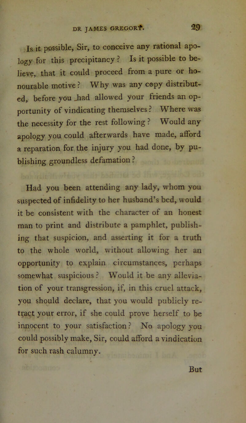 Is it possible, Sir, to conceive any rational apo- logy for this precipitancy ? Is it possible to be- lieve, that it could proceed from a pure or ho- nourable motive ? Why was any copy distribut- ed, before you Jiad allowed your friends an op- portunity of vindicating themselves ? Where was the necessity for the rest following ? Would any apology you could afterwards have made, afford a reparation for the injury you had done, by pu- blishing groundless defamation ? Had you been attending any lady, whom you suspected of infidelity to her husband’s bed, would it be consistent with the character of an honest man to print and distribute a pamphlet, publish- ing that suspicion, and asserting it for a truth to the whole world, without allowing her an opportunity to explain circumstances, perhaps somewhat suspicious? Would it be any allevia- tion of your transgression, if, in this cruel attack, you should declare, that you would publicly re- tract your error, if she could prove herself to be innocent to your satisfaction ? No apology you could possibly make, Sir, could afford a vindication for such rash calumny. But