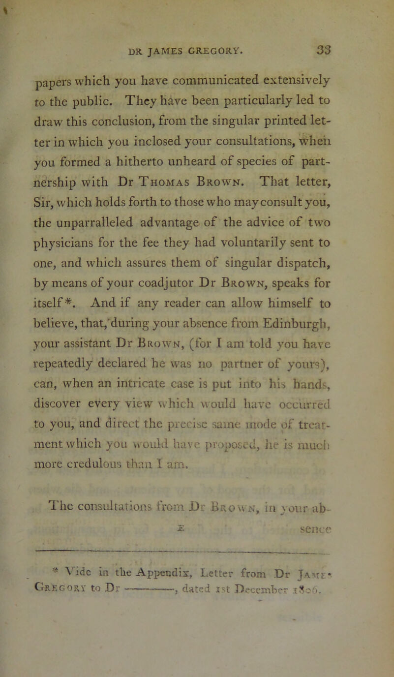 papers which you have communicated extensively to the public. They have been particularly led to draw this conclusion, from the singular printed let- ter in which you inclosed your consultations, when you formed a hitherto unheard of species of part- nership with Dr Thomas Brown. That letter, Sir, which holds forth to those who may consult you, the unparralleled advantage of the advice of two physicians for the fee they had voluntarily sent to one, and which assures them of singular dispatch, by means of your coadjutor Dr Brown, speaks for itself *. And if any reader can allow himself to believe, that,'during your absence from Edinburgh, your assistant Dr Brown, (for I am told you have repeatedly declared he was no partner of yours), can, when an intricate case is put into his hands, discover every view which would have occurred to you, and direct the precise same mode of treat- ment which you would have proposed, he is much more credulous than 1 am. I he consultations from D: Bro w in your ab £ sence ■ Vide in the Appendix, Letter from Dr Jawf* C.rkgorv to Dr ■ , dated 1st December ,xSo6.