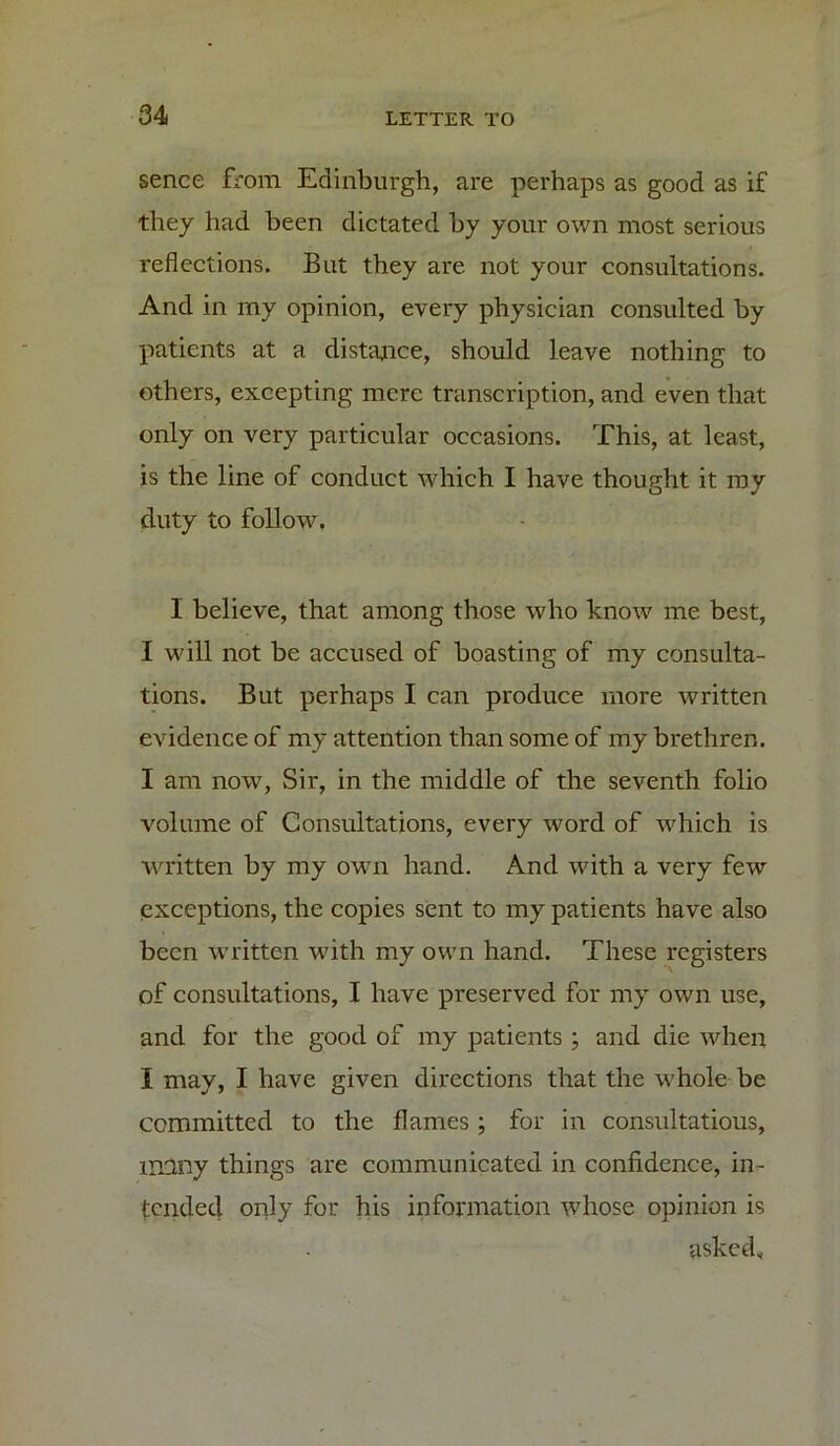 sence from Edinburgh, are perhaps as good as if they had been dictated by your own most serious reflections. But they are not your consultations. And in my opinion, every physician consulted by patients at a distance, should leave nothing to others, excepting mere transcription, and even that only on very particular occasions. This, at least, is the line of conduct which I have thought it ray duty to follow. I believe, that among those who know me best, I will not be accused of boasting of my consulta- tions. But perhaps I can produce more written evidence of my attention than some of my brethren. I am now, Sir, in the middle of the seventh folio volume of Consultations, every word of which is written by my own hand. And with a very few exceptions, the copies sent to my patients have also been written with my own hand. These registers of consultations, I have preserved for my own use, and for the good of my patients ; and die when I may, I have given directions that the whole be committed to the flames ; for in consultations, many things are communicated in confidence, in- tended only for his information whose opinion is asked*