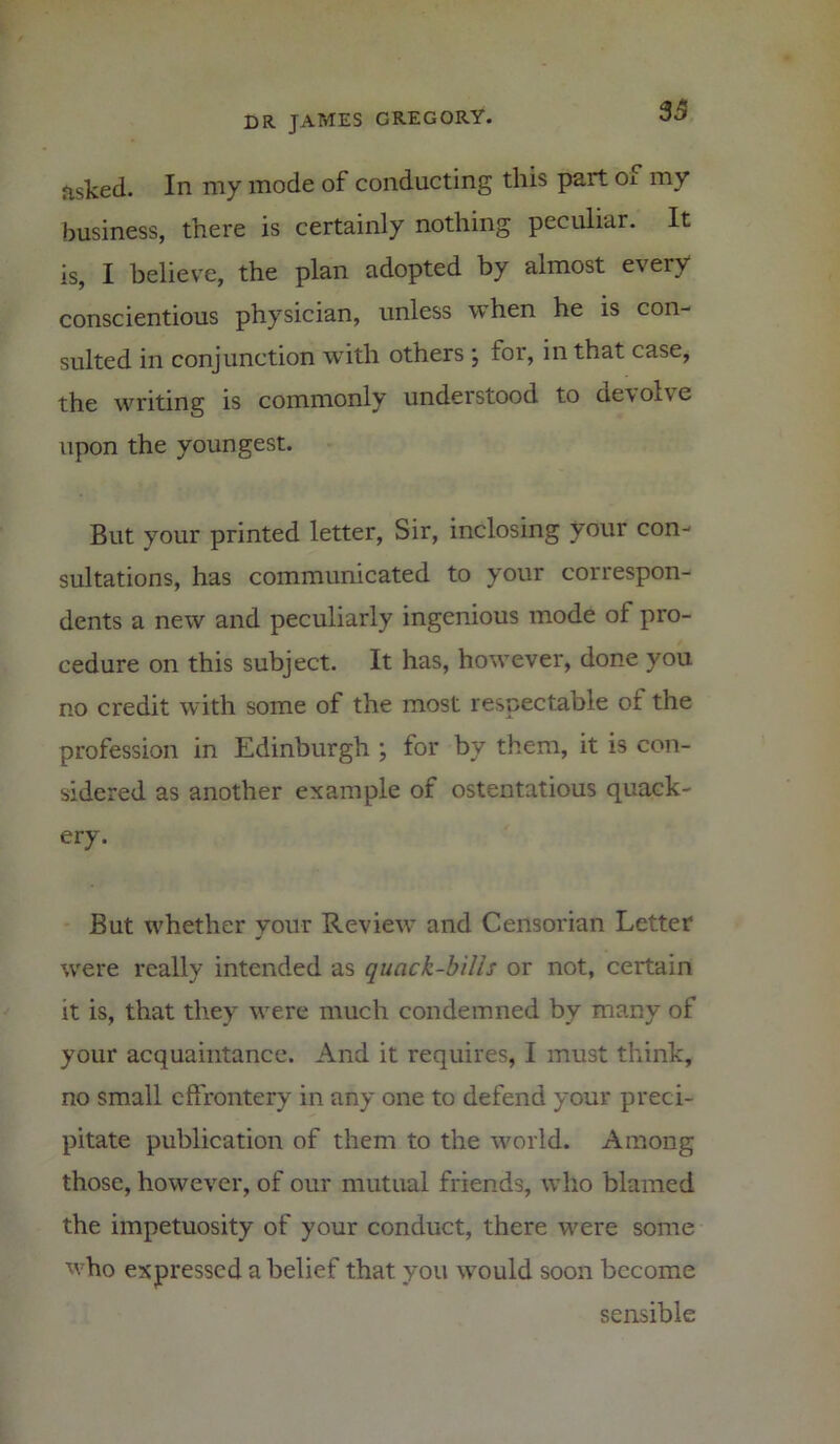 asked. In my mode of conducting this part oi my business, there is certainly nothing peculiar. It is, I believe, the plan adopted by almost every conscientious physician, unless when he is con- sulted in conjunction with others ; for, in that case, the writing is commonly understood to devolve upon the youngest. But your printed letter, Sir, inclosing your con- sultations, has communicated to your correspon- dents a new and peculiarly ingenious mode of pro- cedure on this subject. It has, however, done you no credit with some of the most respectable of the profession in Edinburgh ; for by them, it is con- sidered as another example of ostentatious quack- ery. But whether your Review and Censorian Letter were really intended as quack-bills or not, certain it is, that they were much condemned by many of your acquaintance. And it requires, I must think, no small effrontery in any one to defend your preci- pitate publication of them to the world. Among those, however, of our mutual friends, who blamed the impetuosity of your conduct, there were some who expressed a belief that you would soon become sensible