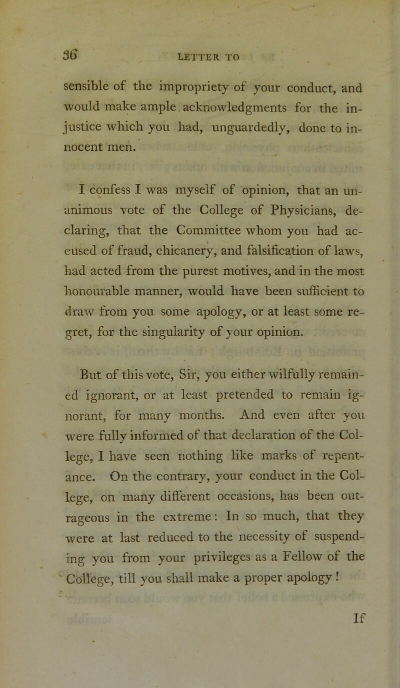 sensible of the impropriety of your conduct, and would make ample. acknowledgments for the in- justice which you had, unguardedly, done to in- nocent men. I confess I was myself of opinion, that an un- animous vote of the College of Physicians, de- claring, that the Committee whom you had ac- \ eused of fraud, chicanery, and falsification of laws, had acted from the purest motives, and in the most honourable manner, would have been sufficient to draw from you some apology, or at least some re- gret, for the singularity of your opinion. But of this vote, Sir, you either wilfully remain- ed ignorant, or at least pretended to remain ig- norant, for many months. And even after you were fully informed of that declaration of the Col- lege, I have seen nothing like marks of repent- ance. On the contrary, your conduct in the Col- lege, on many different occasions, has been out- rageous in the extreme: In so much, that they were at last reduced to the necessity of suspend- ing you from your privileges as a Fellow of the College, till you shall make a proper apology! If