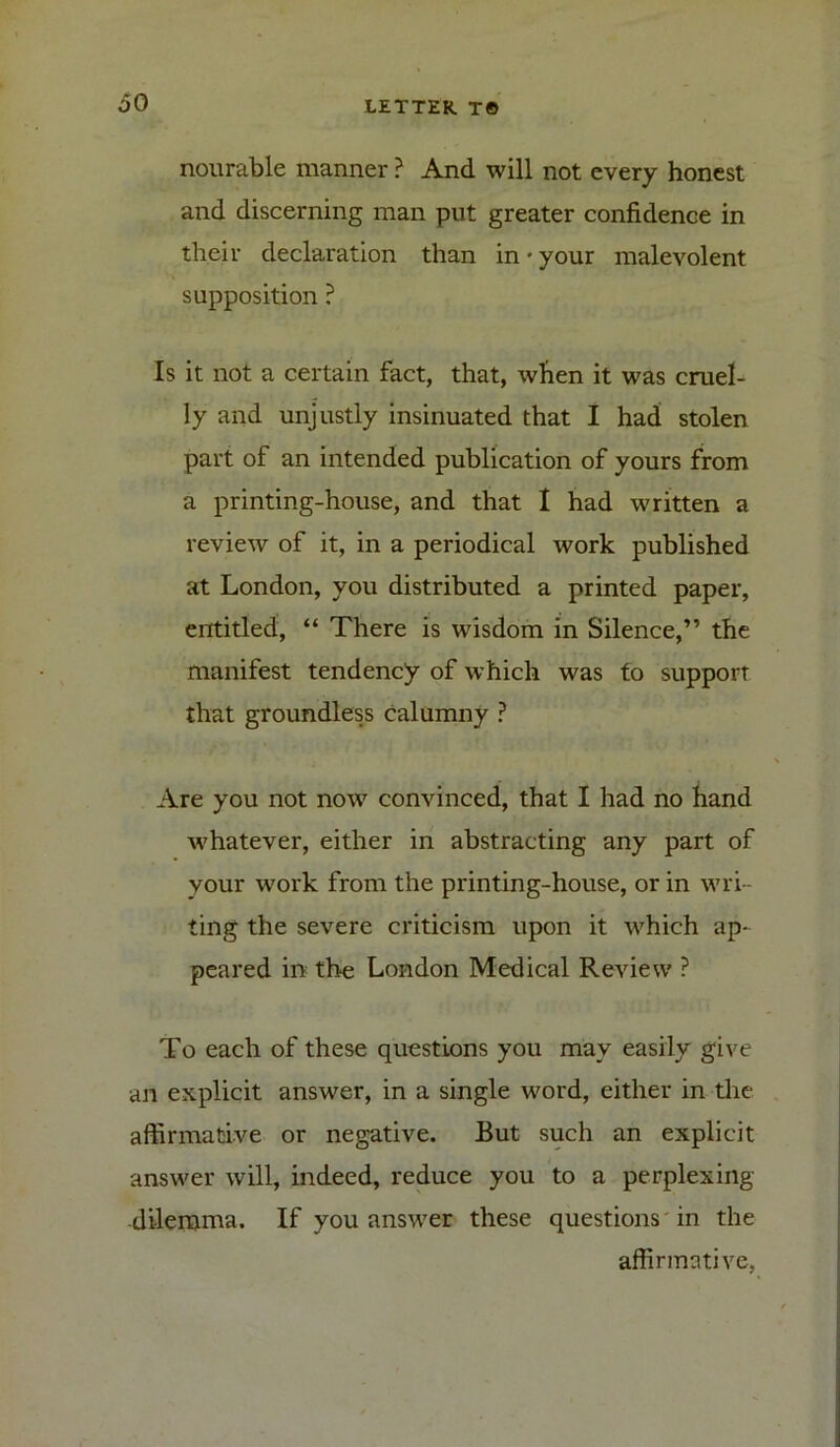 nourable manner ? And will not every honest and discerning man put greater confidence in their declaration than in • your malevolent supposition ? Is it not a certain fact, that, when it was cruel- ly and unjustly insinuated that I had stolen part of an intended publication of yours from a printing-house, and that I had written a review of it, in a periodical work published at London, you distributed a printed paper, entitled, “ There is wisdom in Silence,” the manifest tendency of which was to support that groundless calumny ? Are you not now convinced, that I had no hand whatever, either in abstracting any part of your work from the printing-house, or in wri- ting the severe criticism upon it which ap- peared in the London Medical Review ? To each of these questions you may easily give an explicit answer, in a single word, either in the affirmative or negative. But such an explicit answer will, indeed, reduce you to a perplexing dilemma. If you answer these questions in the affirmative,