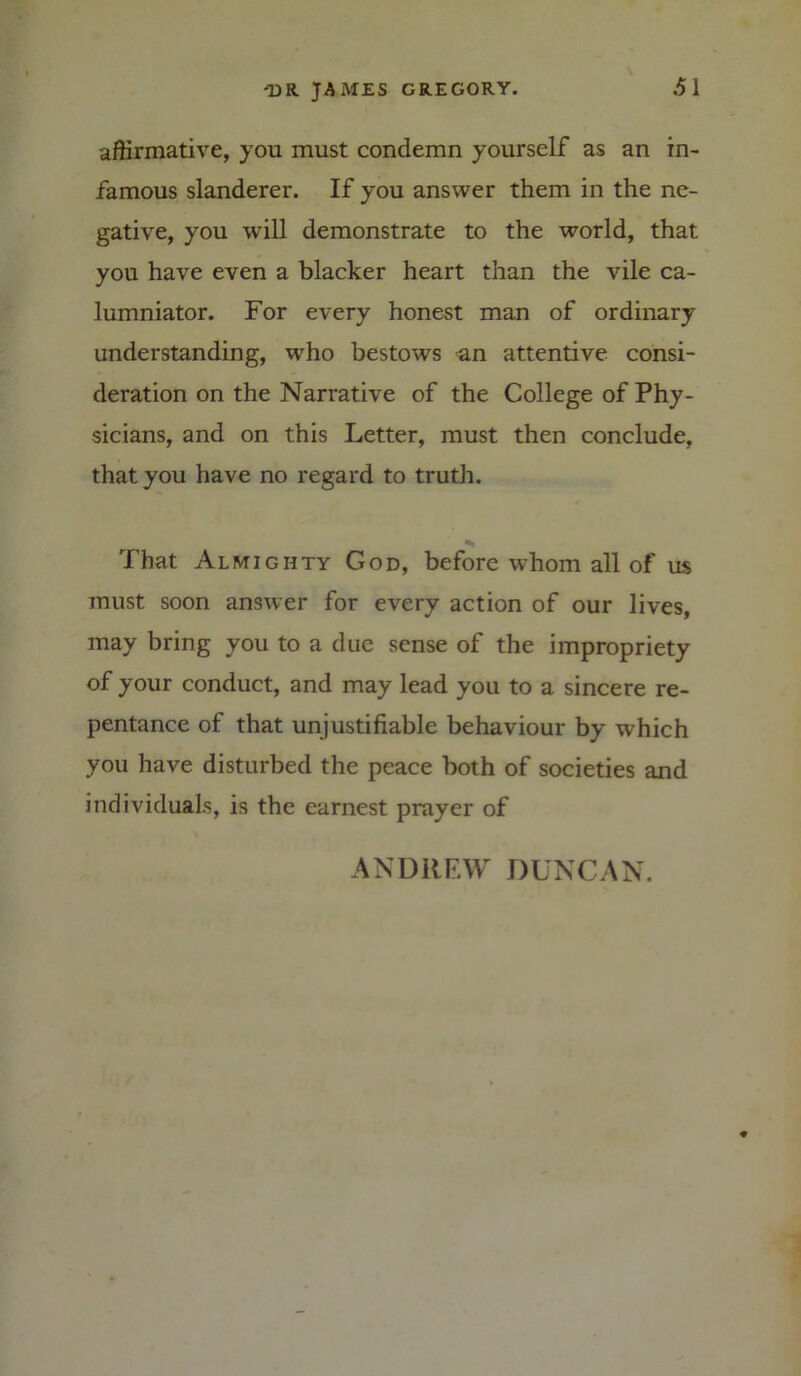 affirmative, yon must condemn yourself as an in- famous slanderer. If you answer them in the ne- gative, you will demonstrate to the world, that you have even a blacker heart than the vile ca- lumniator. For every honest man of ordinary understanding, who bestows an attentive consi- deration on the Narrative of the College of Phy- sicians, and on this Letter, must then conclude, that you have no regard to truth. That Almighty God, before whom all of us must soon answer for every action of our lives, may bring you to a due sense of the impropriety of your conduct, and may lead you to a sincere re- pentance of that unjustifiable behaviour by which you have disturbed the peace both of societies and individuals, is the earnest prayer of ANDREW DUNCAN.