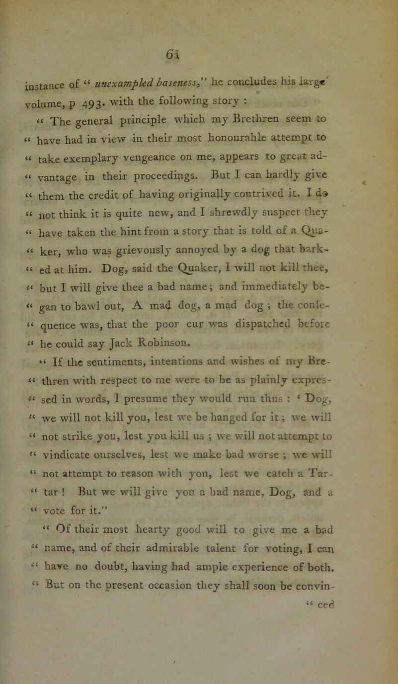 instance of “ unexampled baseness, lie concludes his large volume, p 493. with the following story : « The general principle which my Brethren seem to a have had in view in their most honourable attempt to “ take exemplary vengeance on me, appears to great ad- “ vantage in their proceedings. But I can hardly give “ them the credit of having originally contrived it. I do a not think it is quite new, and I shrewdly suspect they a have taken the hint from a story that is told of a Qua- ti ker, who was grievously annoyed by a dog that bark- tt ed at him. Dog, said the Quaker, I will not kill thee, c< but I will give thee a bad name; and immediately be- “ gan to bawl out, A mad dog, a mad dog ; the conle- tt quence was, that the poor cur was dispatched before “ he could say Jack Robinson, “ If the sentiments, intentions and wishes of my Brc- “ thren with respect to me were to be as plainly expres- “ sed in words, I presume they would run thus : * Dog, « we will not kill you, lest we be hanged for it; we will “ not strike you, lest you kill us ; we will not attempt to “ vindicate ourselves, lest we make bad worse ; we will “ not attempt to reason with you, lest we catch a Tar- “ tar ! But we will give you a bad name, Dog, and a “ vote for it.” “ Of their most hearty good will to give me a bad “ name, and of their admirable talent for voting, I can <£ have no doubt, having had ample experience of both. <4 But on the present occasion they shall soon be convin- “ ced