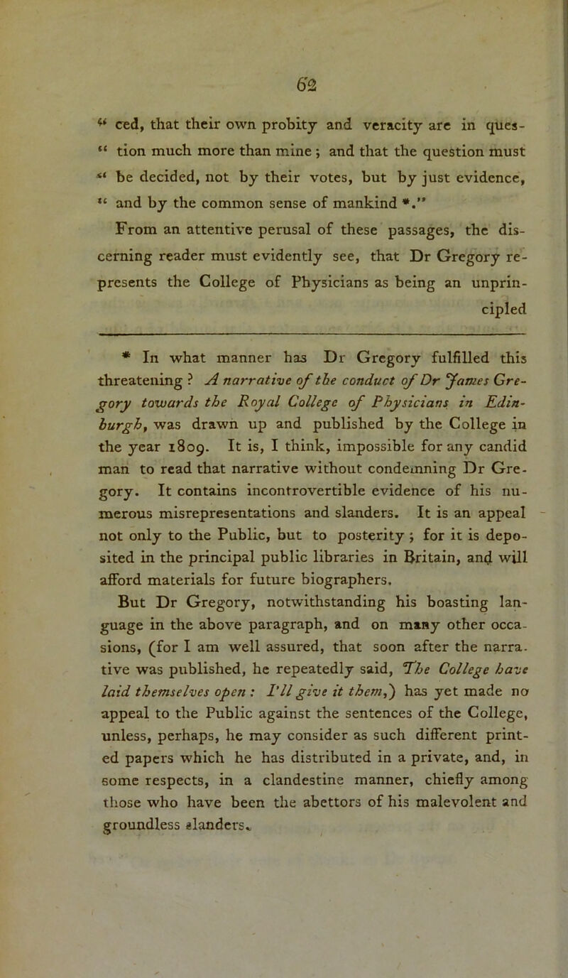 ** ced, that their own probity and veracity are in ques- “ tion much more than mine ; and that the question must be decided, not by their votes, but by just evidence, “ and by the common sense of mankind From an attentive perusal of these passages, the dis- cerning reader must evidently see, that Dr Gregory re- presents the College of Physicians as being an unprin- cipled * In what manner has Dr Gregory fulfilled this threatening ? A narrative of the conduct of Dr fames Gre- gory towards the Royal College of Physicians in Edin- burgh, was drawn up and published by the College in the year 1809. It is, I think, impossible for any candid man to read that narrative without condemning Dr Gre- gory. It contains incontrovertible evidence of his nu- merous misrepresentations and slanders. It is an appeal not only to the Public, but to posterity ; for it is depo- sited in the principal public libraries in Britain, and will afford materials for future biographers. But Dr Gregory, notwithstanding his boasting lan- guage in the above paragraph, and on many other occa- sions, (for I am well assured, that soon after the narra. tive was published, he repeatedly said, The College have laid themselves open : I’ll give it them,') has yet made no appeal to the Public against the sentences of the College, unless, perhaps, he may consider as such different print- ed papers which he has distributed in a private, and, in some respects, in a clandestine manner, chiefly among those who have been the abettors of his malevolent and groundless slanders..