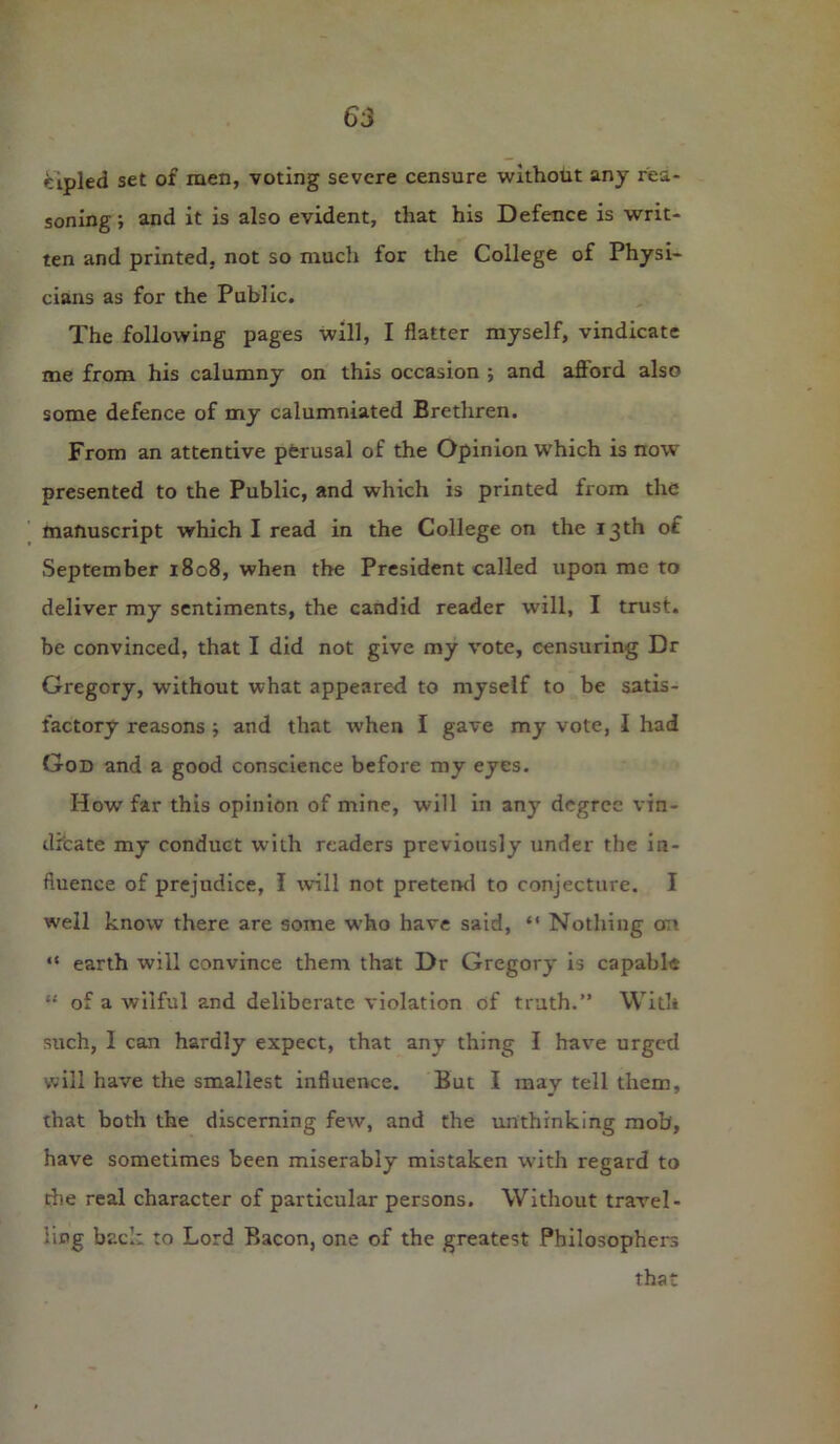 eipled set of men, voting severe censure without any rea- soning ; and it is also evident, that his Defence is writ- ten and printed, not so much for the College of Physi- cians as for the Public. The following pages will, I flatter myself, vindicate me from his calumny on this occasion ; and afford also some defence of my calumniated Brethren. From an attentive perusal of the Opinion which is now presented to the Public, and which is printed from the manuscript which I read in the College on the 13th of September 1808, when the President called upon me to deliver my sentiments, the candid reader will, I trust, be convinced, that I did not give my vote, censuring Dr Gregory, without what appeared to myself to be satis- factory reasons and that when I gave my vote, I had God and a good conscience before my eyes. How far this opinion of mine, will in any degree vin- dicate my conduct with readers previously under the in- fluence of prejudice, I will not pretend to conjecture. I well know there are some who have said, “ Nothing oti “ earth will convince them that Dr Gregory is capable “ of a wilful and deliberate violation of truth.” With such, I can hardly expect, that any thing I have urged will have the smallest influence. But I may tell them, that both the discerning few, and the unthinking mob', have sometimes been miserably mistaken with regard to die real character of particular persons. Without travel- ling back to Lord Bacon, one of the greatest Philosophers that