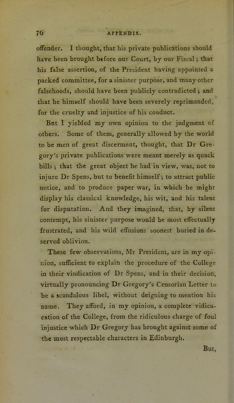 offender. I thought, that his private publications should have been brought before our Court, by our Fiscal; that his false assertion, of the President having appointed a packed committee, for a sinister purpose, and many other falsehoods, should have been publicly contradicted; and that he himself should have been severely reprimanded, for the cruelty and injustice of his conduct. But I yielded my own opinion to the judgment of others. Some of them, generally allowed by the world to be men of great discerment, thought, that Dr Gre- gory’s private publications were meant merely as quack bills ; that the great object he had in view, was, not to injure Dr Spens, but to benefit himself to attract public notice, and to produce paper war, in which he might display his classical knowledge, his wit, and his talent for disputation. And they imagined, that, by silent contempt, his sinister purpose would be most effectually frustrated, and his wild effusions soonest buried in de- served oblivion. These few observations, Mr President, are in my opi nion, sufficient to explain the procedure of the College in their vindication of Dr Spens, and in their decision, virtually pronouncing Dr Gregory’s Censorian Letter to be a scandalous libel, without deigning to mention his name. They afford, in my opinion, a complete vidica- cation of the College, from the ridiculous charge of foul injustice which Dr Gregory has brought against some of the most respectable characters in Edinburgh. But,