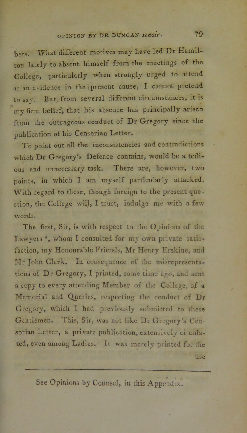 bers. What different motives may have led Dr Hamil- ton lately to absent himself from the meetings of the College, particularly when strongly urged to attend as an evidence in the .present cause, I cannot pretend to say. But, from several different circumstances, it is my firm belief, that his absence has principally arisen from the outrageous conduct of Dr Gregory since the publication of his Censorian Letter. To point out all the inconsistencies and contradictions which Dr Gregory’s Defence contains, would be a tedi- / ous and unnecessary task. There are, however, two points, in which I am myself particularly attacked. With regard to these, though foreign to the present que- stion, the College will, I trust, indulge me with a few words. The first, Sir, is with respect to the Opinions of the Lawyers *, whom I consulted for my own private satis- faction, my Honourable Friends, Mr Henry Erskinc, and Mr John Clerk. In consequence of the misrepresenta- tions of Dr Gregory, I printed, some time ago, and sent a copy to every attending Member of the College, of a Memorial and Queries, respecting the conduct of Dr Gregory, which I had previously submitted to these Gentlemen. This, Sir, was not like Dr Gregory’s Cen- sorian Letter, a private publication, extensively circula- ted, even among Ladies. It was merely printed for the use See Opinions by Counsel, in this Appendix.