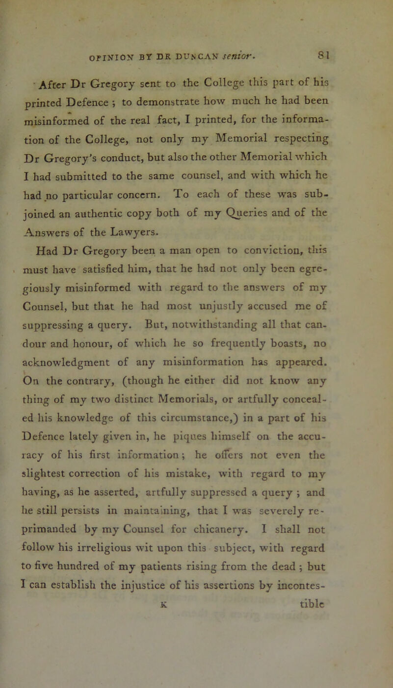 After Dr Gregory sent to the College this part of his printed Defence ; to demonstrate how much he had been misinformed of the real fact, I printed, for the informa- tion of the College, not only my Memorial respecting Dr Gregory's conduct, but also the other Memorial which I had submitted to the same counsel, and with which he had no particular concern. To each of these was sub- joined an authentic copy both of my Queries and of the Answers of the Lawyers. Had Dr Gregory been a man open to conviction, this must have satisfied him, that he had not only been egre- giously misinformed with regard to the answers of my Counsel, but that he had most unjustly accused me of suppressing a query. But, notwithstanding all that can- dour and honour, of which he so frequently boasts, no acknowledgment of any misinformation has appeared. On the contrary, (though he either did not know any thing of my two distinct Memorials, or artfully conceal- ed his knowledge of this circumstance,) in a part of his Defence lately given in, he piques himself on the accu- racy of his first information; he oilers not even the slightest correction of his mistake, with regard to my having, as he asserted, artfully suppressed a query •, and he still persists in maintaining, that I was severely re- primanded by my Counsel for chicanery. I shall not follow his irreligious wit upon this subject, with regard to five hundred of my patients rising from the dead •, but I can establish the injustice of his assertions by incontes- K tiblc