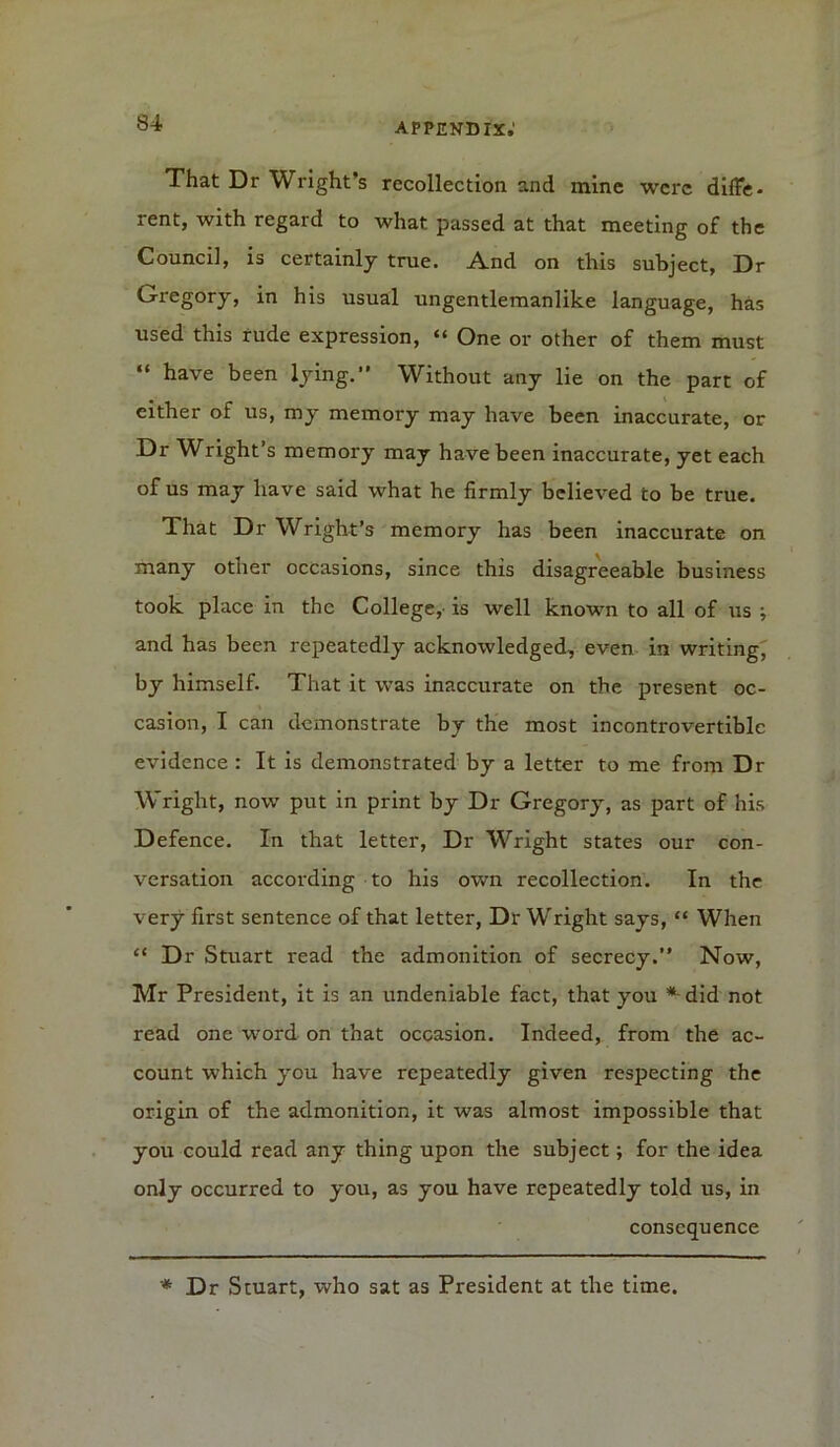 That Dr Wright’s recollection and mine were difife. rent, with regard to what passed at that meeting of the Council, is certainly true. And on this subject, Dr Gregory, in his usual ungentlemanlike language, has used this rude expression, “ One or other of them must “ have been lying.” Without any lie on the part of either of us, my memory may have been inaccurate, or Dr Wright’s memory may have been inaccurate, yet each of us may have said what he firmly believed to be true. That Dr Wright’s memory has been inaccurate on many other occasions, since this disagreeable business took place in the College, is well known to all of us ; and has been repeatedly acknowledged, even in writing, by himself. That it was inaccurate on the present oc- casion, I can demonstrate by the most incontrovertible evidence : It is demonstrated by a letter to me from Dr Wright, now put in print by Dr Gregory, as part of his Defence. In that letter, Dr Wright states our con- versation according to his own recollection. In the very first sentence of that letter, Dr Wright says, “ When “ Dr Stuart read the admonition of secrecy.” Now, Mr President, it is an undeniable fact, that you *-did not read one word on that occasion. Indeed, from the ac- count which you have repeatedly given respecting the origin of the admonition, it was almost impossible that you could read any thing upon the subject; for the idea only occurred to you, as you have repeatedly told us, in consequence * Dr Stuart, who sat as President at the time.