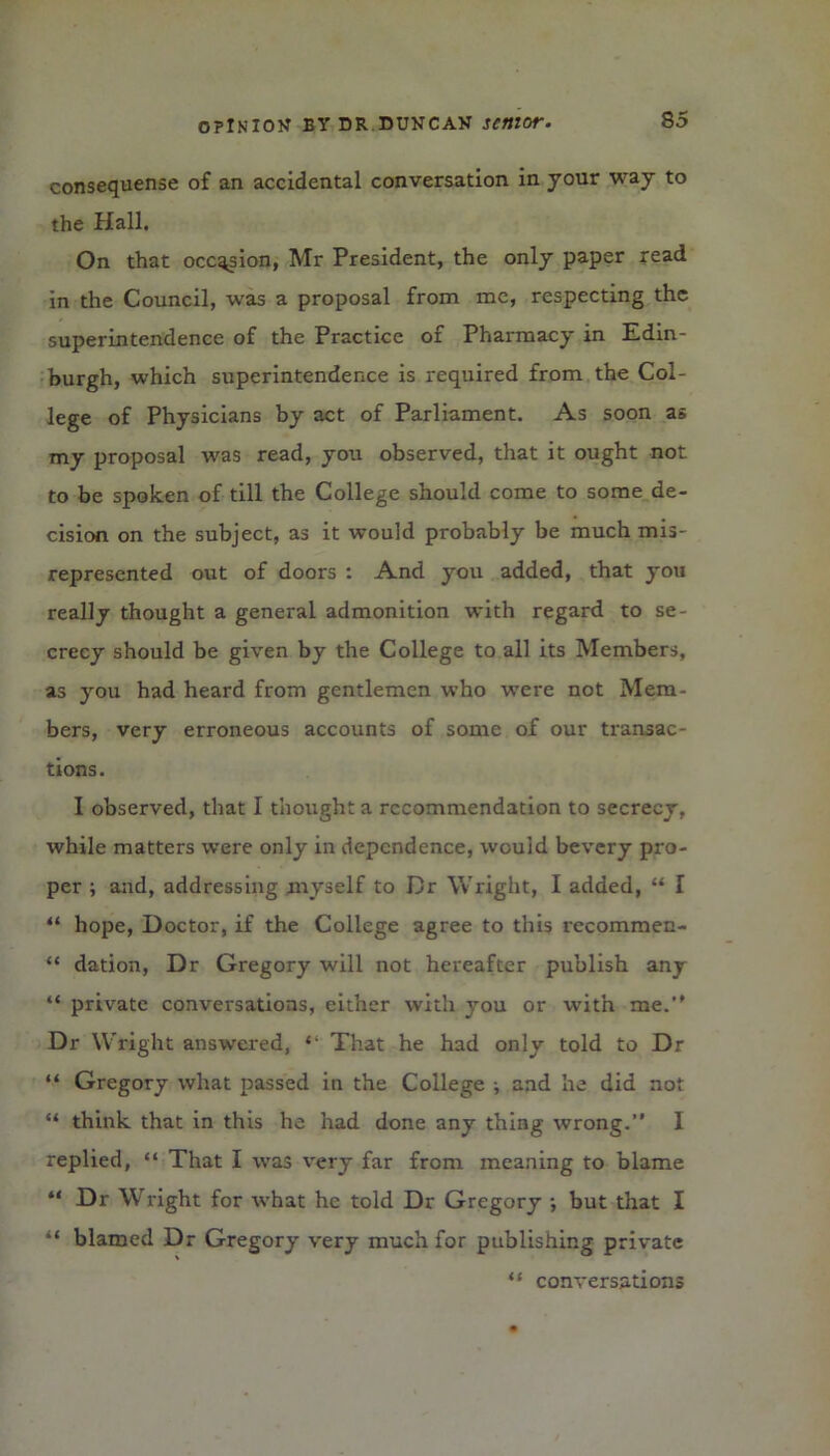 consequense of an accidental conversation in jour way to the Hall. On that occasion, Mr President, the only paper read in the Council, was a proposal from me, respecting the superintendence of the Practice of Pharmacy in Edin- burgh, which superintendence is required from the Col- lege of Physicians by act of Parliament. As soon as my proposal was read, you observed, that it ought not to be spoken of till the College should come to some de- cision on the subject, as it would probably be much mis- represented out of doors : And you added, that you really thought a general admonition with regard to se- crecy should be given by the College to all its Members, as you had heard from gentlemen who were not Mem- bers, very erroneous accounts of some of our transac- tions. I observed, that I thought a recommendation to secrecy, while matters were only in dependence, would bevery pro- per ; and, addressing myself to Dr Wright, I added, “ I “ hope, Doctor, if the College agree to this recommen- “ dation, Dr Gregory will not hereafter publish any “ private conversations, either with you or with me.” Dr Wright answered, That he had only told to Dr “ Gregory what passed in the College ; and he did not “ think that in this he had done any thing wrong.” I replied, “ That I was very far from meaning to blame “ Dr Wright for what he told Dr Gregory •, but that I “ blamed Dr Gregory very much for publishing private “ conversations