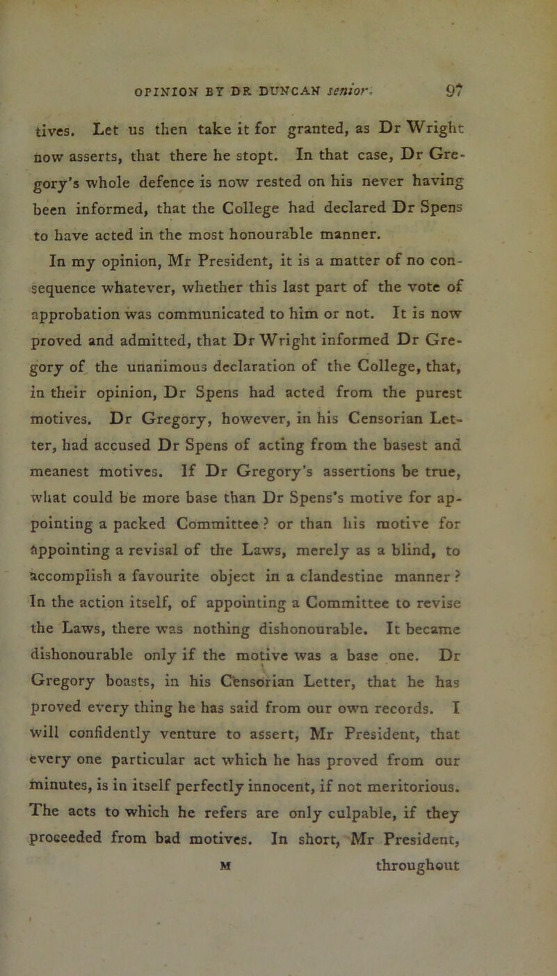 tives. Let us then take it for granted, as Dr Wright now asserts, that there he stopt. In that case, Dr Gre- gory’s whole defence is now rested on his never having been informed, that the College had declared Dr Spens to have acted in the most honourable manner. In my opinion, Mr President, it is a matter of no con- sequence whatever, whether this last part of the vote of approbation was communicated to him or not. It is now proved and admitted, that Dr Wright informed Dr Gre- gory of the unanimous declaration of the College, that, in their opinion, Dr Spens had acted from the purest motives. Dr Gregory, however, in his Censorian Let- ter, had accused Dr Spens of acting from the basest and meanest motives. If Dr Gregory’s assertions be true, what could be more base than Dr Spens’s motive for ap- pointing a packed Committee ? or than his motive for ftppointing a revisal of the Laws, merely as a blind, to accomplish a favourite object in a clandestine manner ? In the action itself, of appointing a Committee to revise the Laws, there was nothing dishonourable. It became dishonourable only if the motive was a base one. Dr Gregory boasts, in his Censorian Letter, that he has proved every thing he has said from our own records. I will confidently venture to assert, Mr President, that every one particular act which he has proved from our minutes, is in itself perfectly innocent, if not meritorious. The acts to which he refers are only culpable, if they proceeded from bad motives. In short, Mr President, m throughout