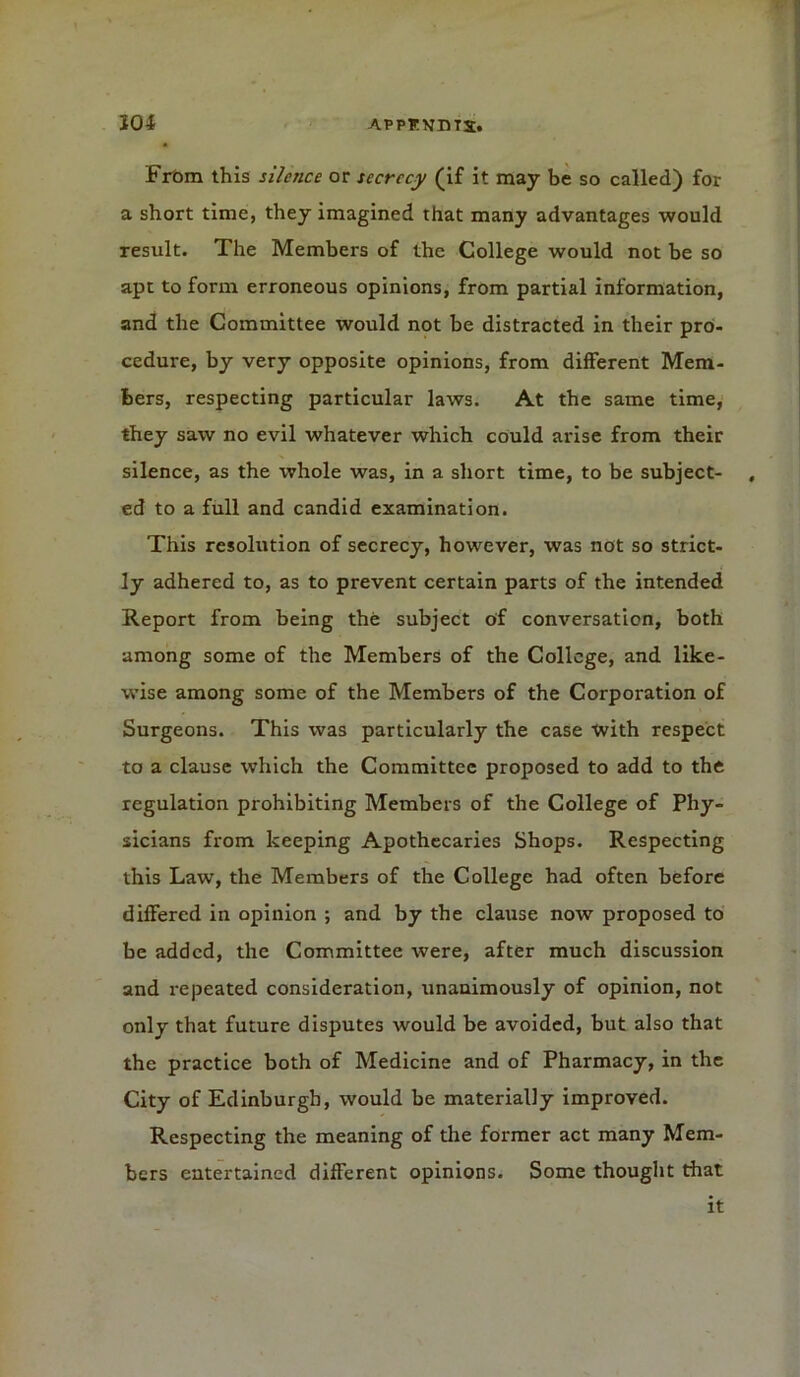 From this silence or secrecy (if it may be so called) for a short time, they imagined that many advantages would result. The Members of the College would not be so apt to form erroneous opinions, from partial information, and the Committee would not be distracted in their pro- cedure, by very opposite opinions, from different Mem- bers, respecting particular laws. At the same time, they saw no evil whatever which could arise from their silence, as the whole was, in a short time, to be subject- , ed to a full and candid examination. This resolution of secrecy, however, was not so strict- ly adhered to, as to prevent certain parts of the intended Report from being the subject of conversation, both among some of the Members of the College, and like- wise among some of the Members of the Corporation of Surgeons. This was particularly the case with respect to a clause which the Committee proposed to add to the regulation prohibiting Members of the College of Phy- sicians from keeping Apothecaries Shops. Respecting this Law, the Members of the College had often before differed in opinion ; and by the clause now proposed to be added, the Committee were, after much discussion and repeated consideration, unanimously of opinion, not only that future disputes would be avoided, but also that the practice both of Medicine and of Pharmacy, in the City of Edinburgh, would be materially improved. Respecting the meaning of the former act many Mem- bers entertained different opinions. Some thought that it