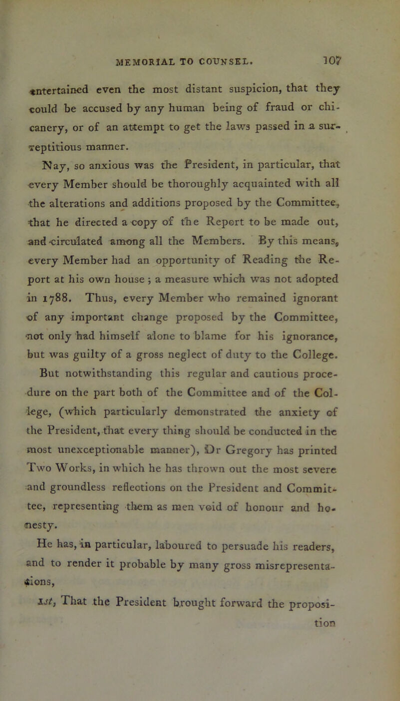 ♦ntertained even the most distant suspicion, that they could be accused by any human being of fraud or chi- canery, or of an attempt to get the laws passed in a. sur- reptitious manner. Nay, so anxious was the President, in particular, that every Member should be thoroughly acquainted with all the alterations and additions proposed by the Committee, that he directed a copy of the Report to be made out, and circulated among all the Members. By this means, every Member had an opportunity of Reading the Re- port at his own house ; a measure which was not adopted in 1788. Thus, every Member w'ho remained ignorant of any important change proposed by the Committee, -not only had himself alone to blame for his ignorance, but was guilty of a gross neglect of duty to the College. But notwithstanding this regular and cautious proce- dure on the part both of the Committee and of the Col- lege, (which particularly demonstrated the anxiety of the President, that every thing should be conducted in the most unexceptionable manner), Dr Gregory has printed Two Works, in which he has thrown out the most severe and groundless reflections on the President and Commit- tee, representing them as men void of honour and ho- nesty. He has, in particular, laboured to persuade his readers, and to render it probable by many gross misrepresenta- tions, 1st, That the President brought forward the proposi- tion