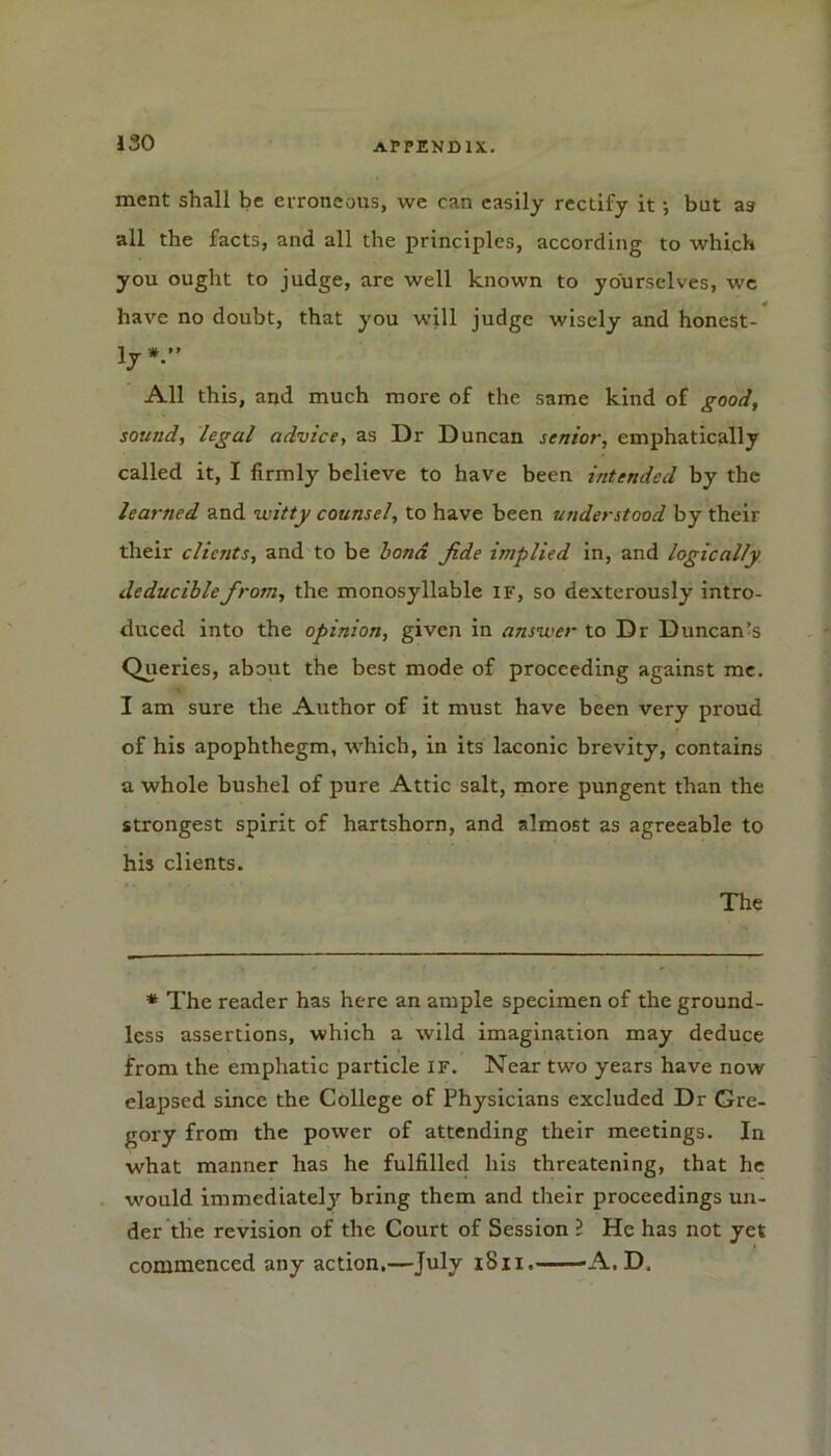 ment shall be erroneous, we can easily rectify it •, but a9 all the facts, and all the principles, according to which you ought to judge, are well known to yourselves, we have no doubt, that you will judge wisely and honest- ly *.’* All this, and much more of the same kind of good, sound, legal advice, as Dr Duncan senior, emphatically called it, I firmly believe to have been intended by the learned and witty counsel, to have been understood by their their clients, and to be bond fide implied in, and logically deduciblefirom, the monosyllable if, so dexterously intro- duced into the opinion, given in answer to Dr Duncan’s Queries, about the best mode of proceeding against me. I am sure the Author of it must have been very proud of his apophthegm, which, in its laconic brevity, contains a whole bushel of pure Attic salt, more pungent than the strongest spirit of hartshorn, and almost as agreeable to his clients. The * The reader has here an ample specimen of the ground- less assertions, which a wild imagination may deduce from the emphatic particle if. Near two years have now elapsed since the College of Physicians excluded Dr Gre- gory from the power of attending their meetings. In what manner has he fulfilled his threatening, that he would immediately bring them and their proceedings un- der the revision of the Court of Session ? He has not yet commenced any action.—July 1S11. -A. D,