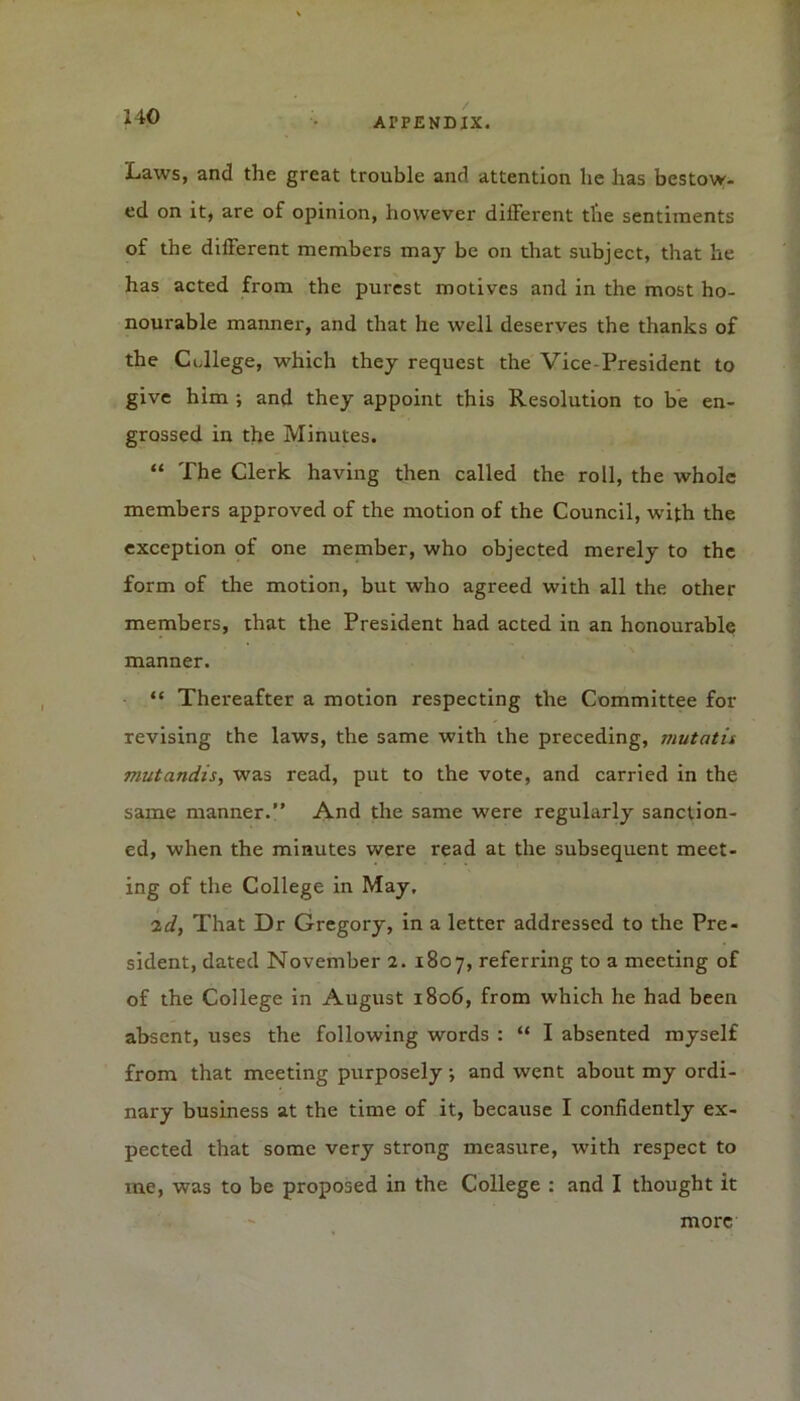 Laws, and the great trouble and attention he has bestow- ed on it, are of opinion, however different the sentiments of the different members may be on that subject, that he has acted from the purest motives and in the most ho- nourable manner, and that he well deserves the thanks of the College, which they request the Vice-President to give him ; and they appoint this Resolution to be en- grossed in the Minutes. “ The Clerk having then called the roll, the whole members approved of the motion of the Council, with the exception of one member, who objected merely to the form of the motion, but who agreed with all the other members, that the President had acted in an honourable manner. “ Thereafter a motion respecting the Committee for revising the laws, the same with the preceding, mutatis mutandis, was read, put to the vote, and carried in the same manner.” And the same were regularly sanction- ed, when the minutes were read at the subsequent meet- ing of the College in May, 'id, That Dr Gregory, in a letter addressed to the Pre- sident, dated November 2. 1807, referring to a meeting of of the College in August 1806, from which he had been absent, uses the following words : “ I absented myself from that meeting purposely ; and went about my ordi- nary business at the time of it, because I confidently ex- pected that some very strong measure, with respect to me, was to be proposed in the College : and I thought it more