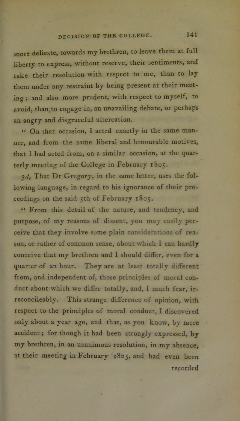 more delicate, towards my brethren, to leave them at full liberty to express, without reserve, their sentiments, and take their resolution with respect to me, than to lay them under any restraint by being present at their meet- ing ; and also more prudent, with respect to myself, to avoid, than, to engage in, an unavailing debate, or perhaps an angry and disgraceful altercation. “ On that occasion, I acted exactly in the same man- ner, and from the same liberal and honourable motives, that I had acted from, on a similar occasion, at the quar- terly meeting of the College in February 1805. 3<f, That Dr Gregory, in the same letter, uses the fol- lowing language, in regard to his ignorance of their pro- ceedings on the said 5 th of February 1805. “ From this detail of the nature, and tendency, and purpose, of my reasons of dissent, you may easily per- ceive that they involve some plain considerations of rea- son, or rather of common sense, about which I can hardly conceive that my brethren and I should differ, even for a quarter of an hour. They are at least totally different from, and independent of, those principles of moral con- duct about which we differ totally, and, I much fear, ir- reconcileably. This strange difference of opinion, with respect to the principles of moral conduct, I discovered only about a year ago, and that, as you know, by mere accident ; for though it had been strongly expressed, by my brethren, in an unanimous resolution, in my absence, at their meeting in February 1805, and had even been recorded