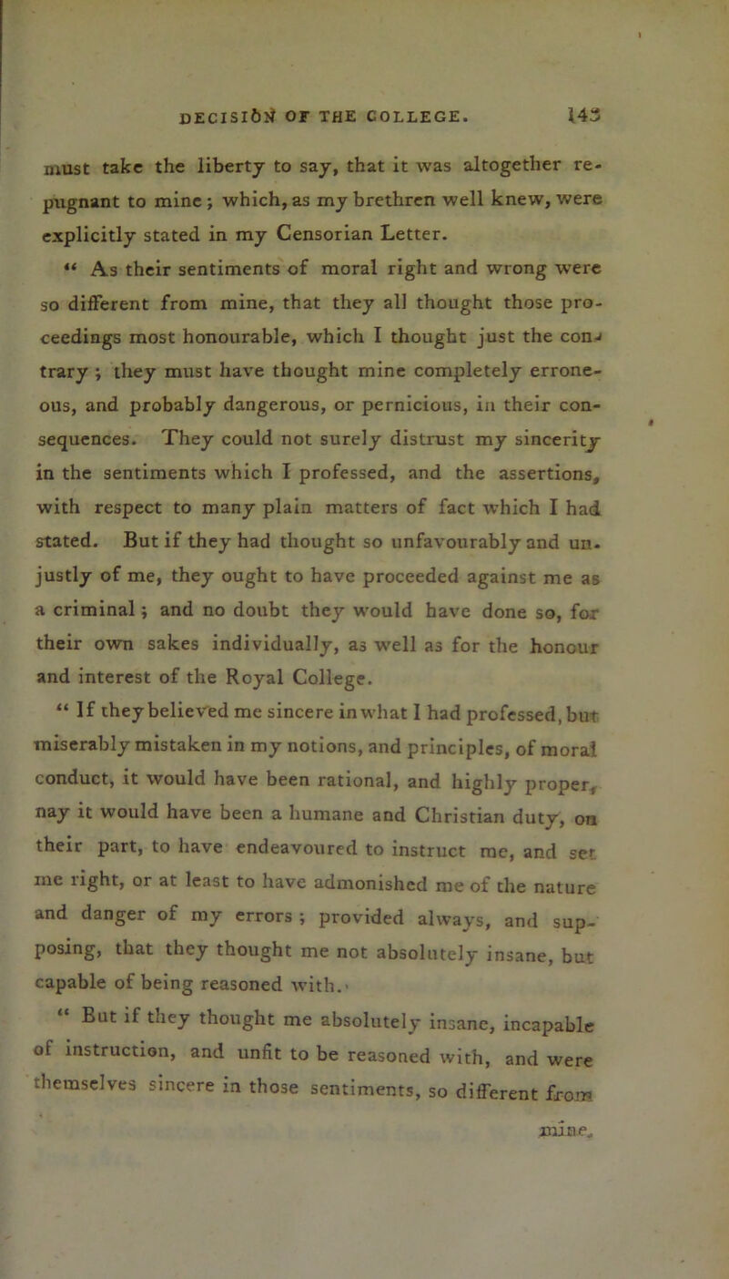 must take the liberty to say, that it was altogether re- pugnant to mine ; which, as my brethren well knew, were explicitly stated in my Censorian Letter. “ As their sentiments of moral right and wrong were so different from mine, that they all thought those pro- ceedings most honourable, which I thought just the conj trary ; they must have thought mine completely errone- ous, and probably dangerous, or pernicious, in their con- sequences. They could not surely distrust my sincerity- in the sentiments which I professed, and the assertions, with respect to many plain matters of fact which I had stated. But if they had thought so unfavourably and un- justly of me, they ought to have proceeded against me as a criminal; and no doubt they would have done so, for their own sakes individually, as w’ell as for the honour and interest of the Royal College. “If they believed me sincere in what I had professed, but miserably mistaken in my notions, and principles, of moral conduct, it would have been rational, and highly proper, nay it would have been a humane and Christian duty, on their part, to have endeavoured to instruct me, and ser me light, or at least to have admonished me of the nature and danger of my errors ; provided always, and sup- posing, that they thought me not absolutely insane, but capable of being reasoned with.- But if they thought me absolutely insane, incapable of instruction, and unfit to be reasoned with, and were themselves sincere in those sentiments, so different from. mane.