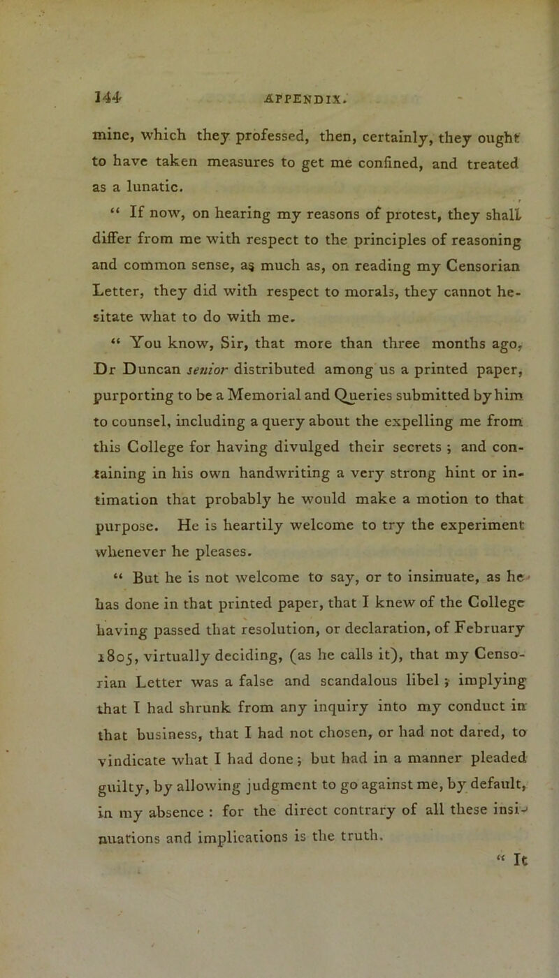 mine, which they professed, then, certainly, they ought to have taken measures to get me confined, and treated as a lunatic. “ If now, on hearing my reasons of protest, they shall differ from me with respect to the principles of reasoning and common sense, a§ much as, on reading my Censorian Letter, they did with respect to morals, they cannot he- sitate what to do with me. “ You know, Sir, that more than three months ago, Dr Duncan senior distributed among us a printed paper, purporting to be a Memorial and Queries submitted by him to counsel, including a query about the expelling me from this College for having divulged their secrets ; and con- taining in his own handwriting a very strong hint or in- timation that probably he w'ould make a motion to that purpose. He is heartily welcome to try the experiment whenever he pleases. “ But he is not welcome to say, or to insinuate, as he' has done in that printed paper, that I knew of the College having passed that resolution, or declaration, of February 1805, virtually deciding, (as he calls it), that my Censo- rian Letter was a false and scandalous libel ; implying that I had shrunk from any inquiry into my conduct in that business, that I had not chosen, or had not dared, to vindicate what I had done ; but had in a manner pleaded guilty, by allowing judgment to go against me, by default, in my absence : for the direct contrary of all these insi-- nuations and implications is the truth. « It