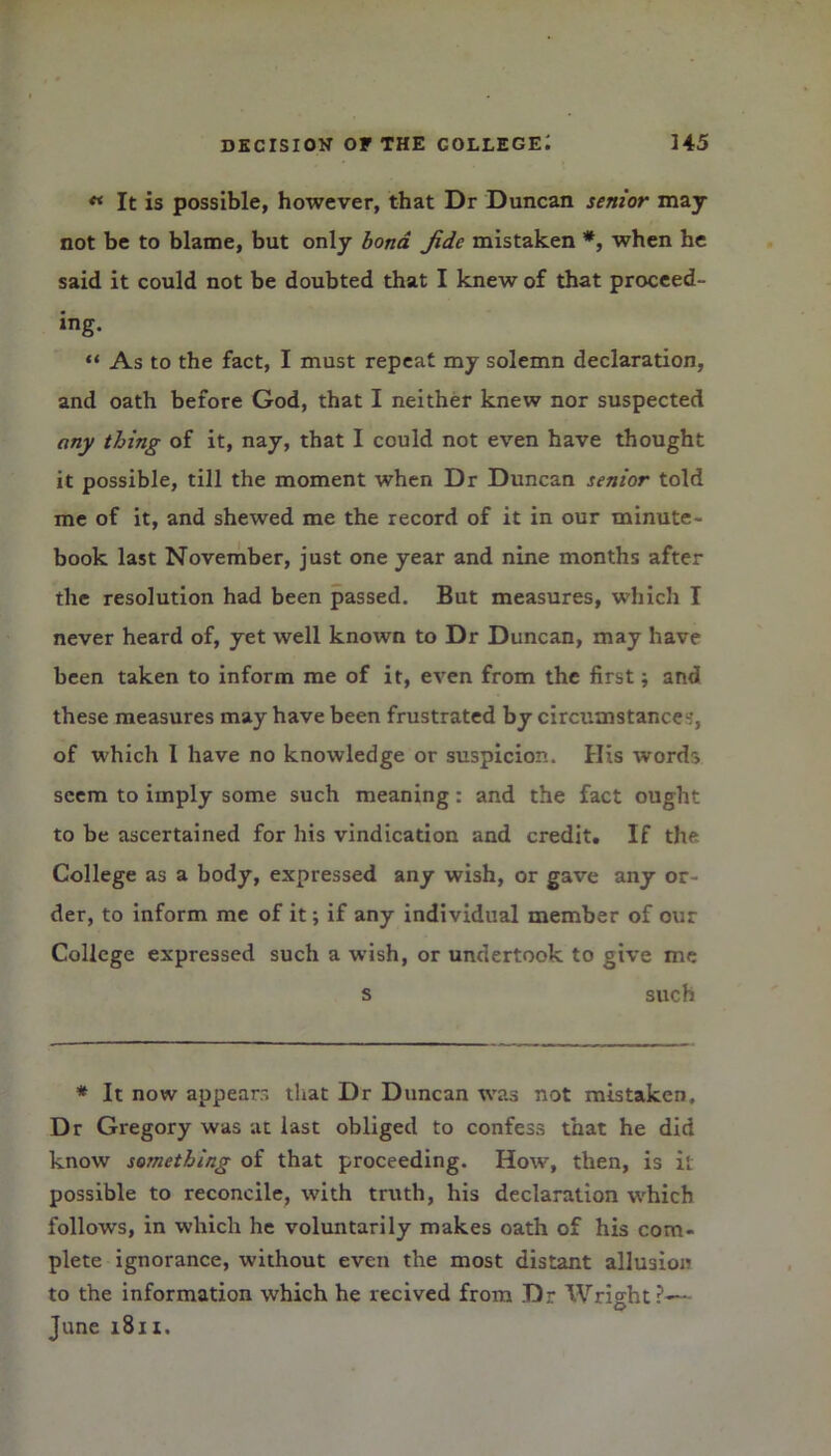 ** It is possible, however, that Dr Duncan senior may not be to blame, but only bona. Jide mistaken *, when he said it could not be doubted that I knew of that proceed- ing. “ As to the fact, I must repeat my solemn declaration, and oath before God, that I neither knew nor suspected any thing of it, nay, that I could not even have thought it possible, till the moment when Dr Duncan senior told me of it, and shewed me the record of it in our minute- book last November, just one year and nine months after the resolution had been passed. But measures, which I never heard of, yet well known to Dr Duncan, may have been taken to inform me of it, even from the first; and these measures may have been frustrated by circumstances, of which I have no knowledge or suspicion. His words seem to imply some such meaning: and the fact ought to be ascertained for his vindication and credit. If the College as a body, expressed any wish, or gave any or der, to inform me of it; if any individual member of our College expressed such a wish, or undertook to give me s such * It now appears that Dr Duncan was not mistaken. Dr Gregory was at last obliged to confess that he did know something of that proceeding. How, then, is it possible to reconcile, with truth, his declaration which follows, in which he voluntarily makes oath of his com- plete ignorance, without even the most distant allusion to the information which he recived from Dr Wright?— June 1811.