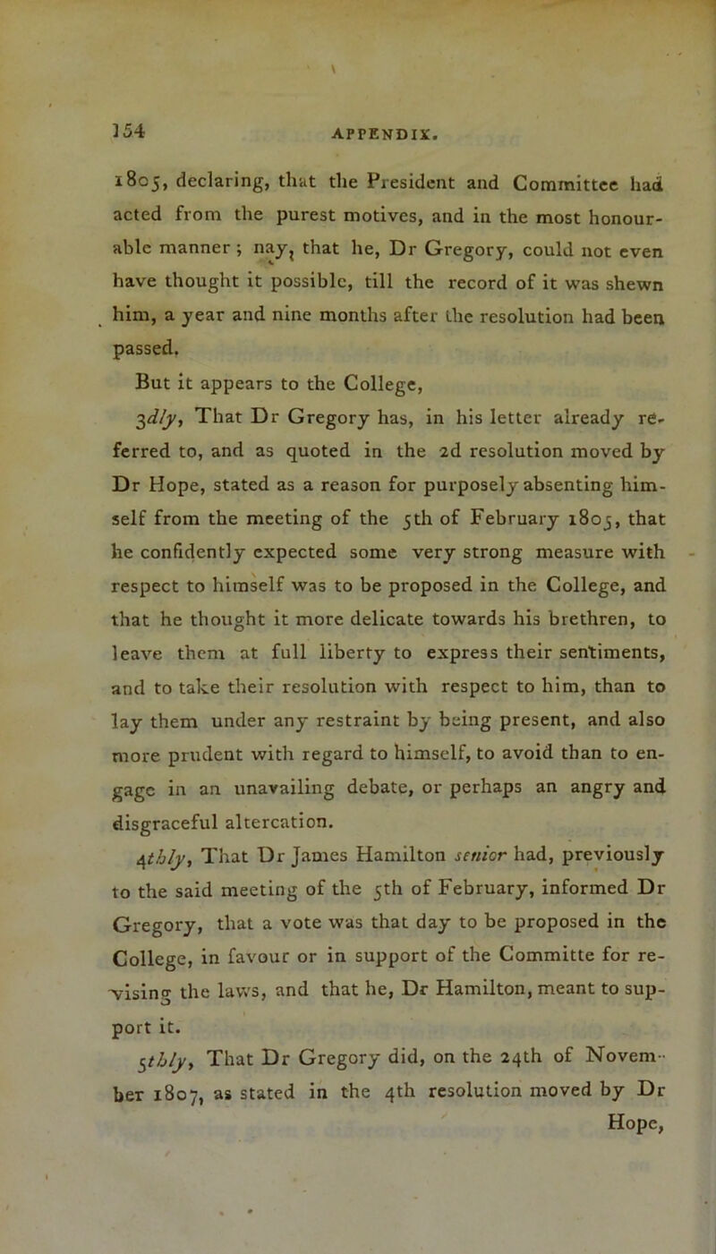 1805, declaring, that the President and Committee had acted from the purest motives, and in the most honour- able manner ; nay? that he, Dr Gregory, could not even have thought it possible, till the record of it was shewn him, a year and nine months after the resolution had been passed. But it appears to the College, 2,dly, That Dr Gregory has, in his letter already re- ferred to, and as quoted in the 2d resolution moved by Dr Hope, stated as a reason for purposely absenting him- self from the meeting of the 5th of February 1803, that he confidently expected some very strong measure with respect to himself was to be proposed in the College, and that he thought it more delicate towards his brethren, to leave them at full liberty to express their sentiments, and to take their resolution with respect to him, than to lay them under any restraint by being present, and also more prudent with regard to himself, to avoid than to en- gage in an unavailing debate, or perhaps an angry and disgraceful altercation. Afihly, That Dr James Hamilton senior had, previously to the said meeting of the 5th of February, informed Dr Gregory, that a vote was that day' to be proposed in the College, in favour or in support of the Committe for re- prising the laws, and that he, Dr Hamilton, meant to sup- port it. StJjljy That Dr Gregory did, on the 24th of Novem- ber 1807, as stated in the 4th resolution moved by Dr Hope,