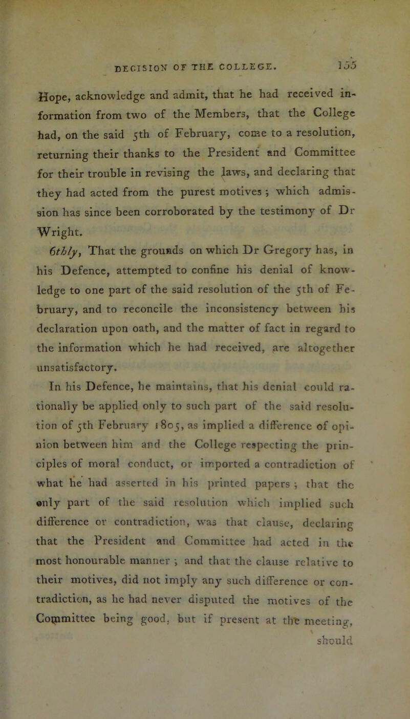 Hope, acknowledge and admit, that he had received in- formation from two of the Members, that the College had, on the said 5th of February, come to a resolution, returning their thanks to the President and Committee for their trouble in revising the laws, and declaring that they had acted from the purest motives *, which admis- sion has since been corroborated by the testimony of Dr Wright. ftthly, That the grounds on which Dr Gregory has, in his Defence, attempted to confine his denial of know- ledge to one part of the said resolution of the 5th of Fe- bruary, and to reconcile the inconsistency between his declaration upon oath, and the matter of fact in regard to the information which he had received, are altogether unsatisfactory. In his Defence, he maintains, that his denial could ra- tionally be applied only to such part of the said resolu- tion of 5th February 1805, as implied a difference of opi- nion between him and the College respecting the prin- ciples of moral conduct, or imported a contradiction of what he had asserted in his printed papers ; that the •nly part of the said resolution which implied such difference or contradiction, was that clause, declaring that the President and Committee had acted in the most honourable manner ; and that the clause relative to their motives, did not imply any such difference or con- tradiction, as he had never disputed the motives of the Copamittec being good, but if present at tire meeting, should