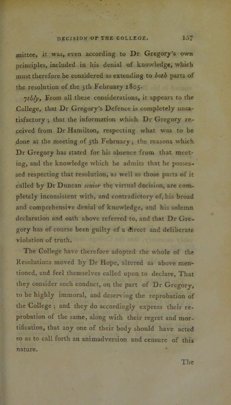 xnittee, it was, even according to Dr Gregory’s own principles, included in his denial of knowledge, which must therefore be considered as extending to loth parts of the resolution of the 5th February 1805. 7thly. From all these considerations, it appears to the College, that Dr Gregory’s Defence is completely unsa- tisfactory ; that the information which Dr Gregory re- ceived from Dr Hamilton, respecting what was to be done at the meeting of 5th February; the reasons which Dr Gregory has stated for his absence from that meet- ing, and the knowledge which he admits that he posses- sed respecting that resolution, as well as those parts of it called by Dr Duncan senior the virtual decision, are com- pletely inconsistent with, and contradictory of, his broad and comprehensive denial of knowledge, and his solemn declaration and oath above referred to, and that Dr Gre- gory has of course been guilty of a direct and deliberate violation of truth. The College have therefore adopted the whole of the Resolutions moved by Dr Hope, altered as above men- tioned, and feel themselves called upon to declare, That they consider such conduct, on the part of Dr Gregory, to be highly immoral, and deserving the reprobation of the College ; and they do accordingly express their re- probation of the same, along with their regret and mor- tification, that any one of their body should have acted so as to call forth an animadversion and censure of this nature.