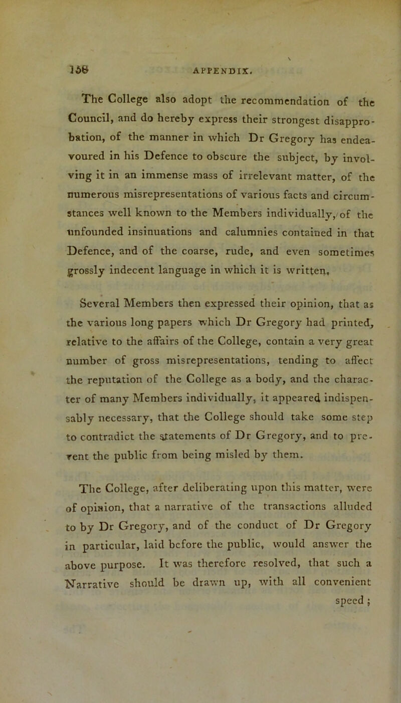 The College also adopt the recommendation of the Council, and do hereby express their strongest disappro- bation, of the manner in which Dr Gregory has endea- voured in his Defence to obscure the subject, by invol- ving it in an immense mass of irrelevant matter, of the numerous misrepresentations of various facts and circum- stances well known to the Members individuallv, of the unfounded insinuations and calumnies contained in that Defence, and of the coarse, rude, and even sometimes grossly indecent language in which it is written. Several Members then expressed their opinion, that as the various long papers which Dr Gregory had printed, relative to the affairs of the College, contain a very great number of gross misrepresentations, tending to affect the reputation of the College as a body, and the charac- ter of many Members individually, it appeared indispen- sably necessary, that the College should take some step to contradict the statements of Dr Gregory, and to pre- rent the public from being misled by them. The College, after deliberating upon this matter, were of opinion, that a narrative of the transactions alluded to by Dr Gregory, and of the conduct of Dr Gregory in particular, laid before the public, would answer the above purpose. It was therefore resolved, that such a Narrative should be drawn up, with all convenient speed ; N