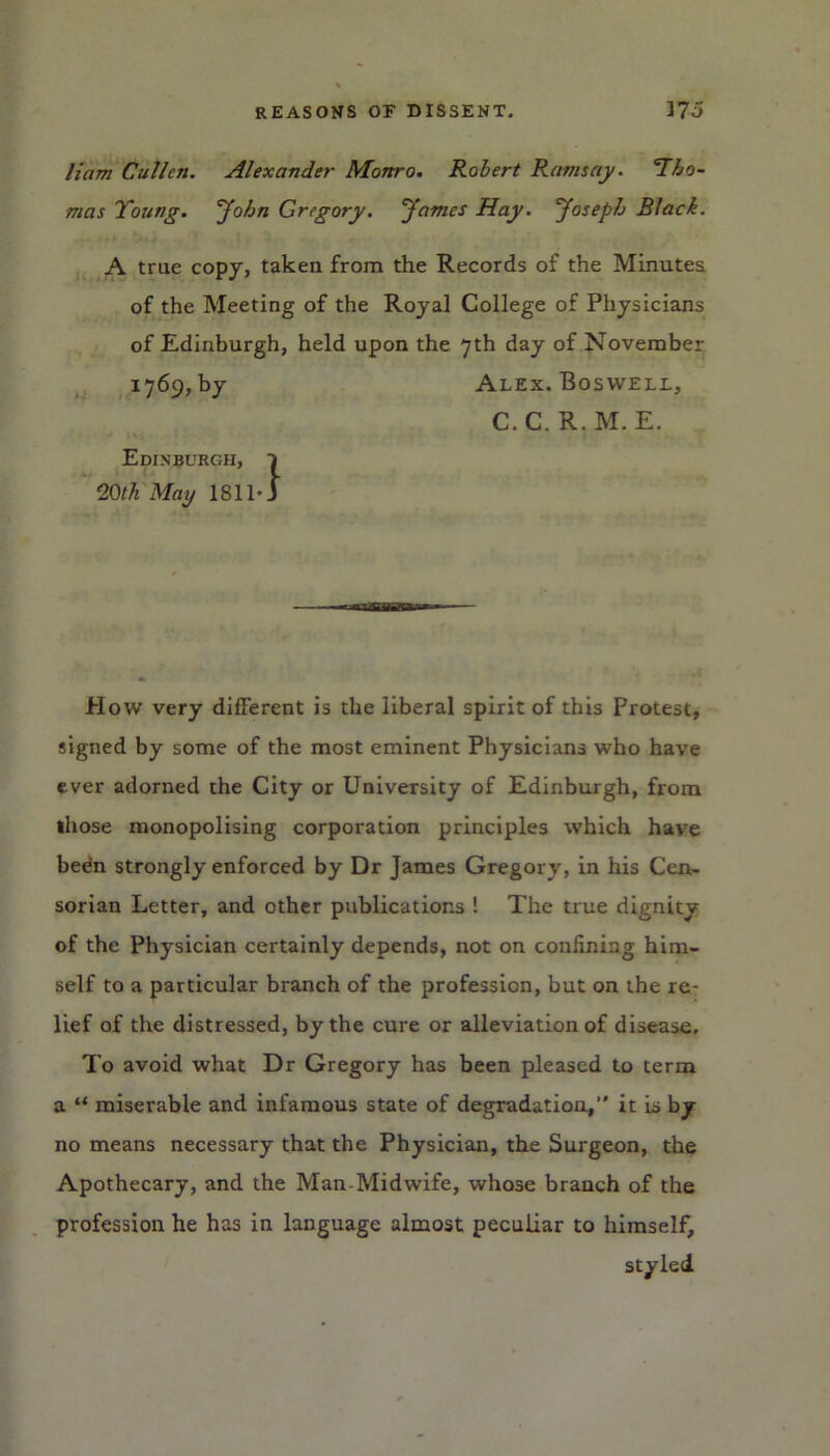 liam Cullen. Alexander Monro. Robert Ramsay. ’Tho- mas Young, John Gregory. James Hay. Joseph Black. A true copy, taken from the Records of the Minutes of the Meeting of the Royal College of Physicians of Edinburgh, held upon the 7th day of November 1769, by Alex. Boswell, C.C.R.M.E. Edinburgh, 20th Mag 1811- } How very different is the liberal spirit of this Protest, signed by some of the most eminent Physicians who have ever adorned the City or University of Edinburgh, from ihose monopolising corporation principles which have been strongly enforced by Dr James Gregory, in his Cen- sorian Letter, and other publications ! The true dignity of the Physician certainly depends, not on confining him- self to a particular branch of the profession, but on the re- lief of the distressed, by the cure or alleviation of disease. To avoid what Dr Gregory has been pleased to term a “ miserable and infamous state of degradation,” it is by no means necessary that the Physician, the Surgeon, the Apothecary, and the Man-Midwife, whose branch of the profession he has in language almost peculiar to himself, styled