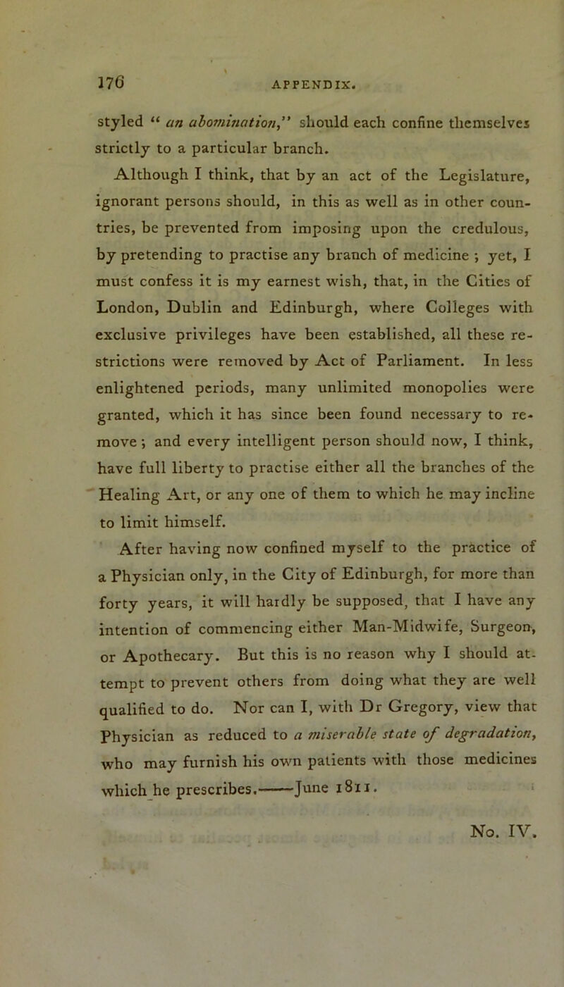 styled “ an abomination,” should each confine themselves strictly to a particular branch. Although I think, that by an act of the Legislature, ignorant persons should, in this as well as in other coun- tries, be prevented from imposing upon the credulous, by pretending to practise any branch of medicine ; yet, I must confess it is my earnest wish, that, in the Cities of London, Dublin and Edinburgh, where Colleges with exclusive privileges have been established, all these re- strictions were removed by Act of Parliament. In less enlightened periods, many unlimited monopolies were granted, which it has since been found necessary to re- move -, and every intelligent person should now’, I think, have full liberty to practise either all the branches of the Healing Art, or any one of them to which he may incline to limit himself. After having now confined myself to the practice of a Physician only, in the City of Edinburgh, for more than forty years, it will hardly be supposed, that I have any intention of commencing either Man-Midwife, Surgeon, or Apothecary. But this is no reason why I should at- tempt to prevent others from doing what they are well qualified to do. Nor can I, with Dr Gregory, view that Physician as reduced to a miserable state of degradation, who may furnish his own patients with those medicines which he prescribes. June 1811. No. IV.