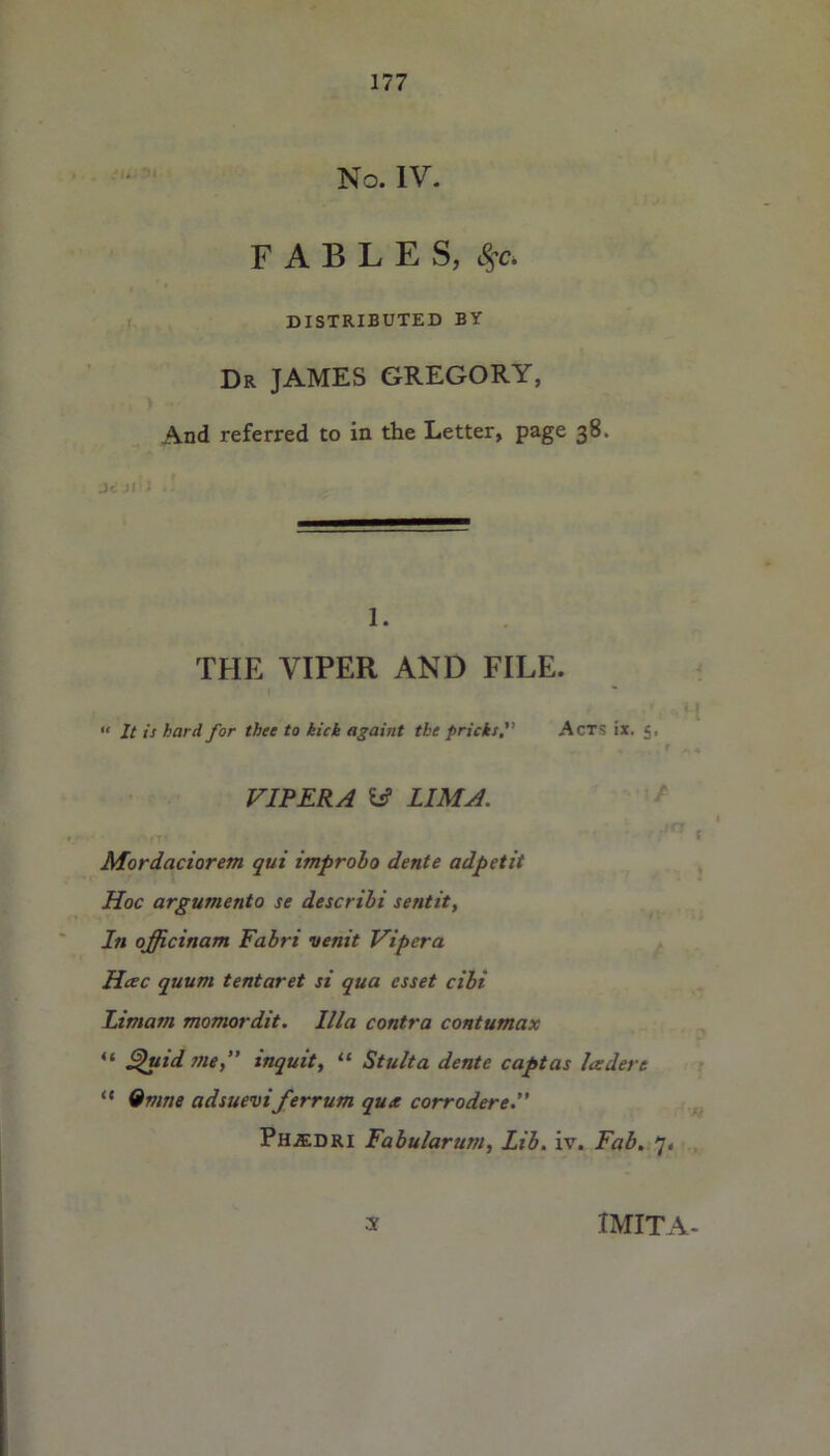 No. IV. FABLES, Ssc , DISTRIBUTED BY Dr JAMES GREGORY, And referred to in the Letter, page 38. i- 1. THE VIPER AND FILE. « It is hard for thee to kick againt the pricksAct*; ix. 5, r VIPERA W LIMA. Mordaciorem qui improho dente adpctit Hoc argumento se describi sentit, I11 officinam Fabri venit Viper a Hcec quum tentaret si qua esset cibi Limam momordit. Ilia contra contumax £hiid meinquit, 11 Stulta dente captas Icedere “ 9mne adsueviferrum qux corrodere.” Phjedri Fabularum, lib. iv. Fab. 7. 3 IMITA