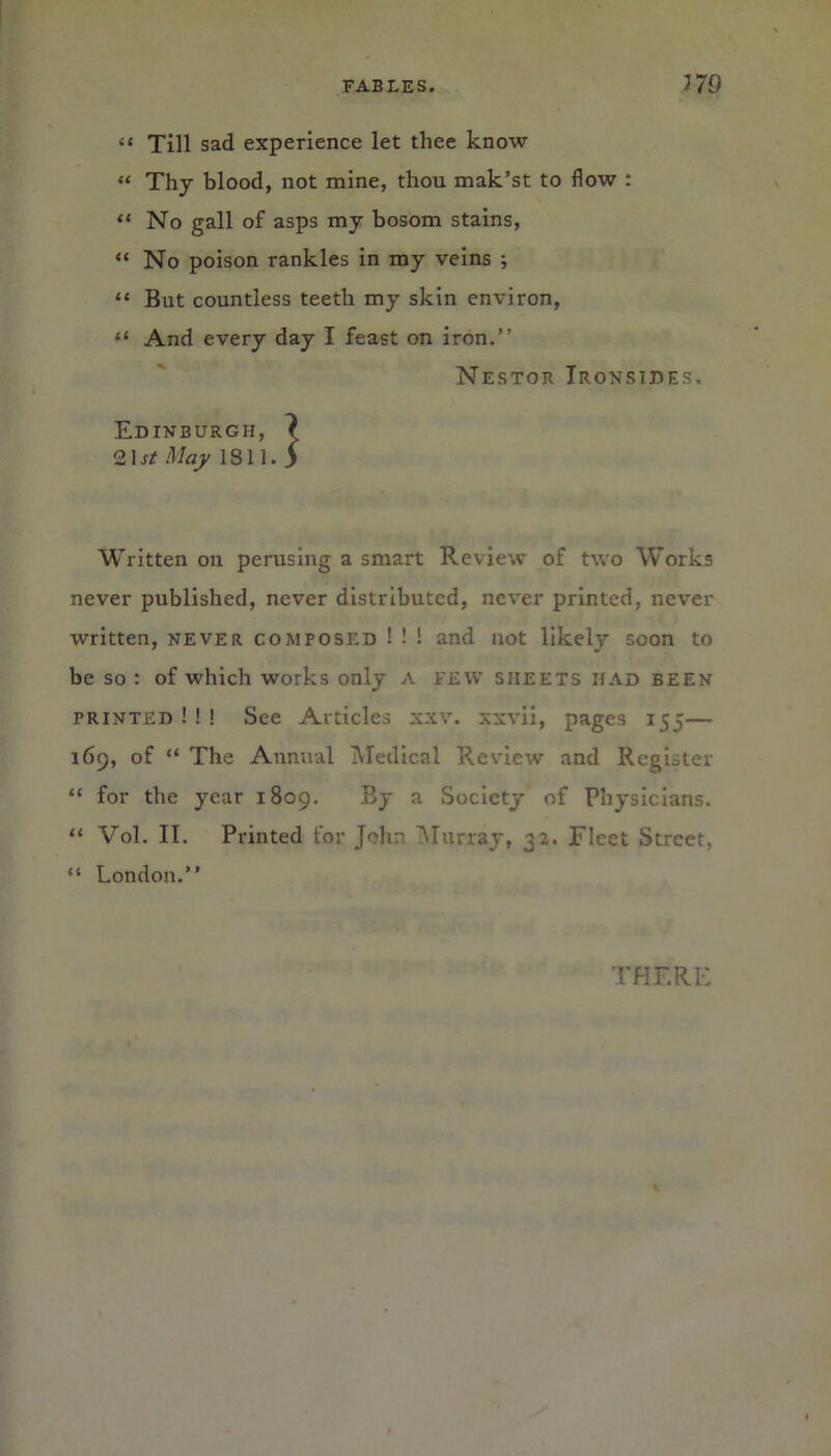 “ Till sad experience let thee know “ Thy blood, not mine, thou mak’st to flow : “ No gall of asps my bosom stains, “ No poison rankles in my veins ; “ But countless teeth my skin environ, “ And every day I feast on iron.” Nestor Ironsides, Edinburgh, ? 21 st May 1811. 5 Written on perusing a smart Review of two Works never published, never distributed, never printed, never written, never composed ! ! ! and not likely soon to be so : of which works only A FEW sheets had been printed ! ! ! See Articles xxv. xxvii, pages 155— 169, of “ The Annual Medical Review and Register “ for the year 1809. By a Society of Physicians. “ Vol. II. Printed for John Murray, 32. Fleet Street, “ London.” THERE