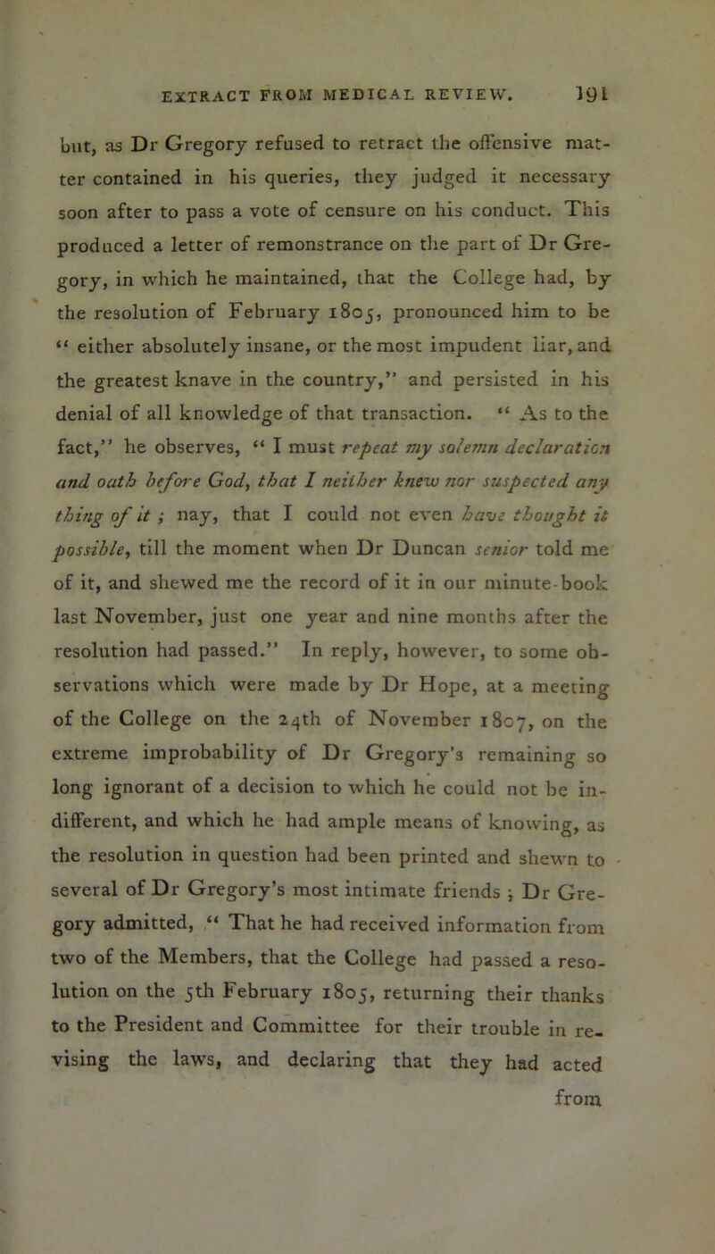 but, as Dr Gregory refused to retract the offensive mat- ter contained in his queries, they judged it necessary soon after to pass a vote of censure on his conduct. This produced a letter of remonstrance on the part of Dr Gre- gory, in which he maintained, that the College had, by the resolution of February 1805, pronounced him to be “ either absolutely insane, or the most impudent liar, and the greatest knave in the country,” and persisted in his denial of all knowledge of that transaction. “ As to the fact,” he observes, “ I must repeat my solemn declaration and oath before God, that I neither knew nor suspected any thing of it ; nay, that I could not even have thought it possible, till the moment when Dr Duncan senior told me of it, and shewed me the record of it in our minute-book last November, just one year and nine months after the resolution had passed.” In reply, however, to some ob- servations which were made by Dr Hope, at a meeting of the College on the 24th of November 1807, on the extreme improbability of Dr Gregory’s remaining so long ignorant of a decision to which he could not be in- different, and which he had ample means of knowing, as the resolution in question had been printed and shewn to several of Dr Gregory’s most intimate friends ; Dr Gre- gory admitted, “ That he had received information from two of the Members, that the College had passed a reso- lution on the 5th February 1805, returning their thanks to the President and Committee for their trouble in re- vising the laws, and declaring that they had acted from