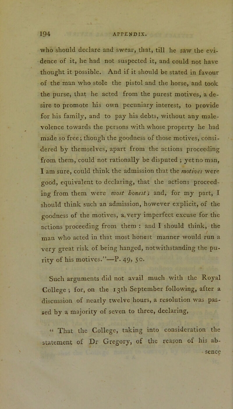 who should declare and swear, that, till he saw the evi- dence of it, he had not suspected it, and could not have thought it possible. A.nd if it should be stated in favour of the man who stole the pistol and the horse, and took the purse, that he acted from the purest motives, a de- sire to promote his own pecuniary interest, to provide for his family, and to pay his debts, without any male- volence towards the persons with whose property he had made so free; though the goodness of those motives, consi- dered by themselves, apart from the actions proceeding from them, could not rationally be disputed ; yet no man, I am sure, could think the admission that the motives were good, equivalent to declaring, that the actions proceed- ing from them were most honest; and, for my part, I should think such an admission, however explicit, of the goodness of the motives, a, very imperfect excuse for the actions proceeding from them : and I should think, the man who acted in that most honest manner would run a very great risk of being hanged, notwithstanding the pu- rity of his motives.”—P. 49, 50. Such arguments did not avail much with the Royal College ; for, on the 13th September following, after a discussion of nearly twelve hours, a resolution was pas- sed by a majority of seven to three, declaring, “ That the College, taking into consideration the statement of Dr Gregory, of the reason of his ab- sence