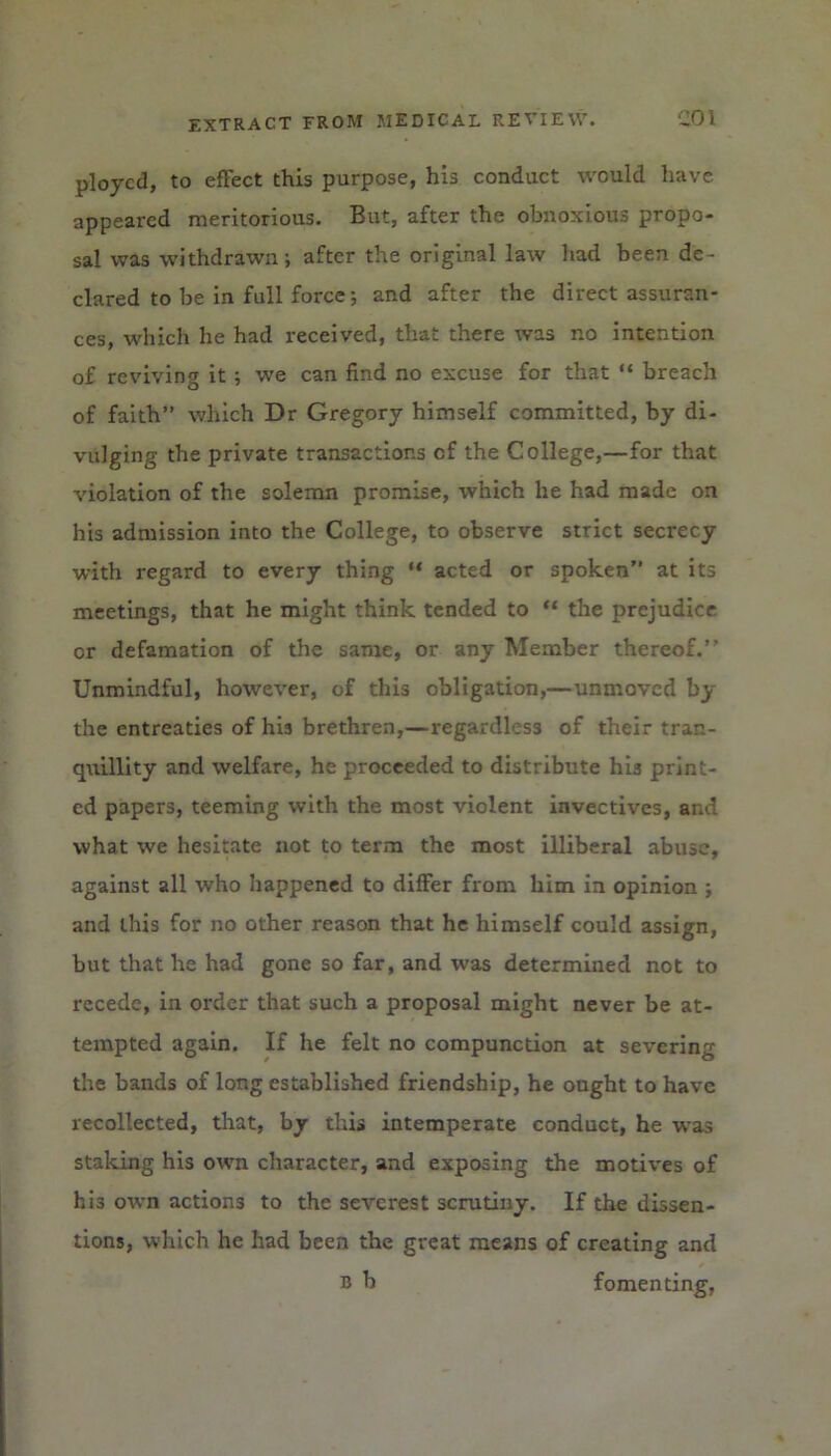 ployed, to effect this purpose, his conduct would have, appeared meritorious. But, after the obnoxious propo- sal was withdrawn; after the original law had been de- clared to be in full force; and after the direct assuran- ces, which he had received, that there was no intention of reviving it ; we can find no excuse for that “ breach of faith” which Dr Gregory himself committed, by di- vulging the private transactions cf the College,—for that violation of the solemn promise, which he had made on his admission into the College, to observe strict secrecy with regard to every thing “ acted or spoken” at its meetings, that he might think tended to “ the prejudice or defamation of the same, or any Member thereof. Unmindful, however, of this obligation,—unmoved the entreaties of his brethren,—regardless of their tran- quillity and welfare, he proceeded to distribute his print- ed papers, teeming with the most violent invectives, and what we hesitate not to term the most illiberal abuse, against all who happened to differ from him in opinion ; and this for no other reason that he himself could assign, but that he had gone so far, and was determined not to recede, in order that such a proposal might never be at- tempted again. If he felt no compunction at severing the bands of long established friendship, he ought to have recollected, that, by this intemperate conduct, he was staking his own character, and exposing the motives of his own actions to the severest scrutiny. If the dissen- tions, which he had been the great means of creating and b b fomenting,