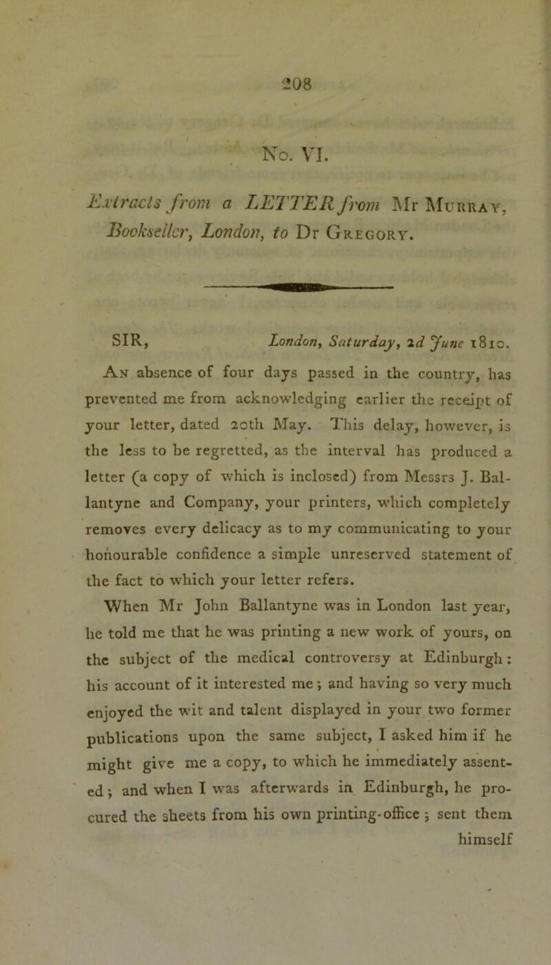 No. VJ. Extracts from a LETTER from Mr Murray, Bookseller, London, to Dr Gregory. SIR, London, Saturday, 2d June x8io. An absence of four days passed in the country, has prevented me from acknowledging earlier the receipt of your letter, dated 20th May. This delay, however, is the less to be regretted, as the interval has produced a letter (a copy of which is inclosed) from Messrs J. Bal- lantyne and Company, your printers, which completely removes every delicacy as to my communicating to your honourable confidence a simple unreserved statement of the fact to which your letter refers. When Mr John Ballantyne was in London last year, he told me that he was printing a new work of yours, on the subject of the medical controversy at Edinburgh: his account of it interested me ; and having so very much enjoyed the wit and talent displayed in your two former publications upon the same subject, I asked him if he might give me a copy, to which he immediately assent- ed ; and when I was afterwards in Edinburgh, he pro- cured the sheets from his own printing-office 5 sent them himself