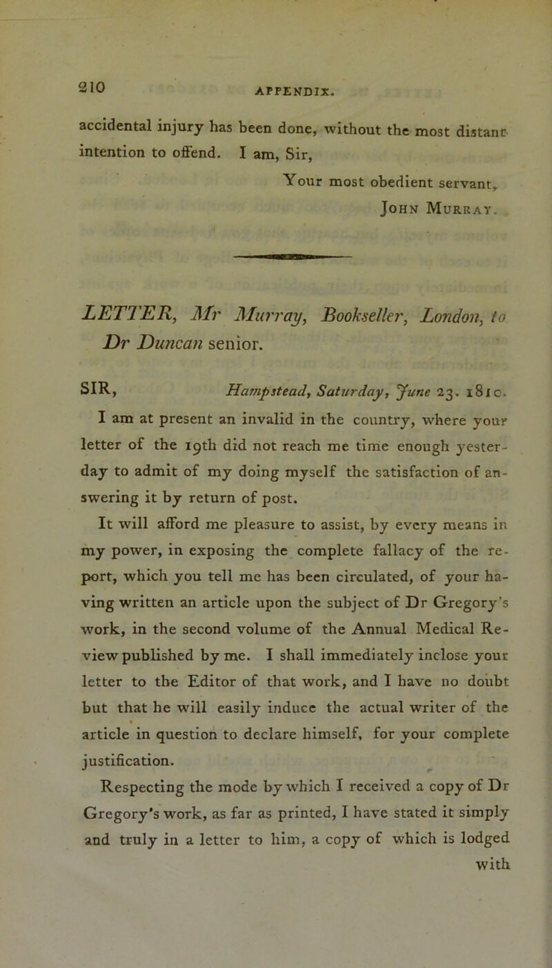 accidental injury has been done, without the most distant- intention to offend. I am, Sir, Your most obedient servant, John Murray. LETTER, Mr Murray, Bookseller, London, to Dr Duncan senior. SIR, Hampstead, Saturday, Tune 23. 181 c. I am at present an invalid in the country, where your letter of the 19th did not reach me time enough yester- day to admit of my doing myself the satisfaction of an- swering it by return of post. It will afford me pleasure to assist, by every means in my power, in exposing the complete fallacy of the re- port, which you tell me has been circulated, of your ha- ving written an article upon the subject of Dr Gregory’s work, in the second volume of the Annual Medical Re- view published by me. I shall immediately inclose your letter to the Editor of that work, and I have no doubt but that he will easily induce the actual writer of the article in question to declare himself, for your complete justification. Respecting the mode by which I received a copy of Dr Gregory’s work, as far as printed, I have stated it simply and truly in a letter to him, a copy of which is lodged with