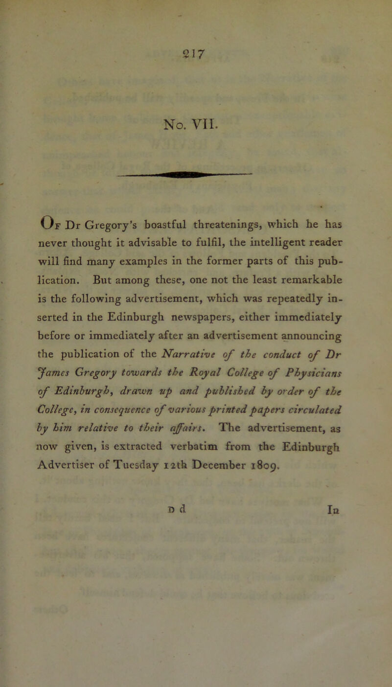 No. VII. Of Dr Gregory’s boastful threatenings, which he has never thought it advisable to fulfil, the intelligent reader will find many examples in the former parts of this pub- lication. But among these, one not the least remarkable is the following advertisement, which was repeatedly in- serted in the Edinburgh newspapers, either immediately before or immediately after an advertisement announcing the publication of the Narrative of the conduct of Dr fames Gregory towards the Royal College of Physicians of Edinburgh, drawn up and published by order of the College, in consequence of various printed papers circulated by him relative to their affairs. The advertisement, as now given, is extracted verbatim from the Edinburgh Advertiser of Tuesday 12th December 1809. D d In