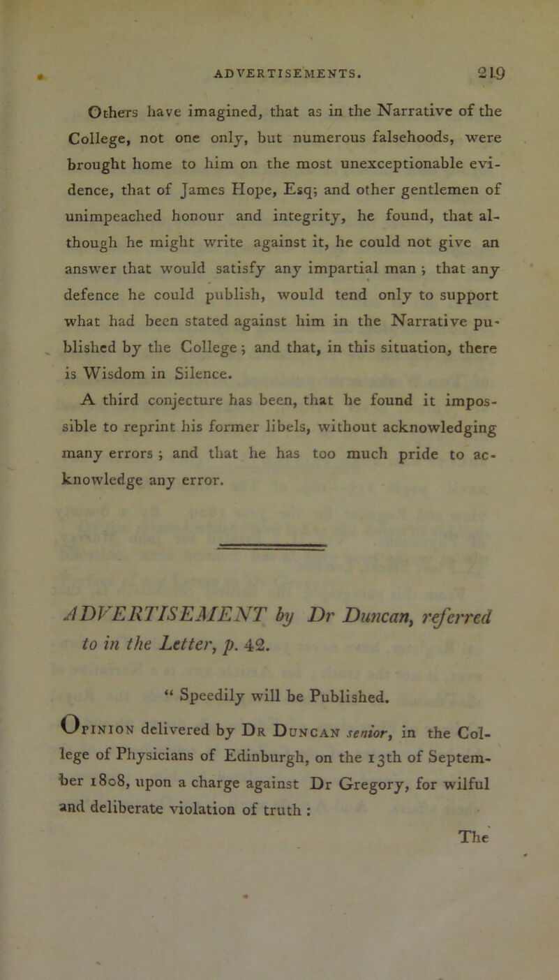 Others have imagined, that as in the Narrative of the College, not one only, but numerous falsehoods, were brought home to him on the most unexceptionable evi- dence, that of James Hope, Esq; and other gentlemen of unimpeached honour and integrity, he found, that al- though he might write against it, he could not give an answer that would satisfy any impartial man ; that any defence he could publish, would tend only to support what had been stated against him in the Narrative pu- blished by the College ; and that, in this situation, there is Wisdom in Silence. A third conjecture has been, that he found it impos- sible to reprint his former libels, without acknowledging many errors ; and that he has too much pride to ac- knowledge any error. ADVERTISEMENT by Dr Duncan, referred to in the Letter, p. 42. “ Speedily will be Published. OriNiON delivered by Dr Duncan senior, in the Col- lege of Physicians of Edinburgh, on the 13th of Septem- ber 1808, upon a charge against Dr Gregory, for wilful and deliberate violation of truth : The