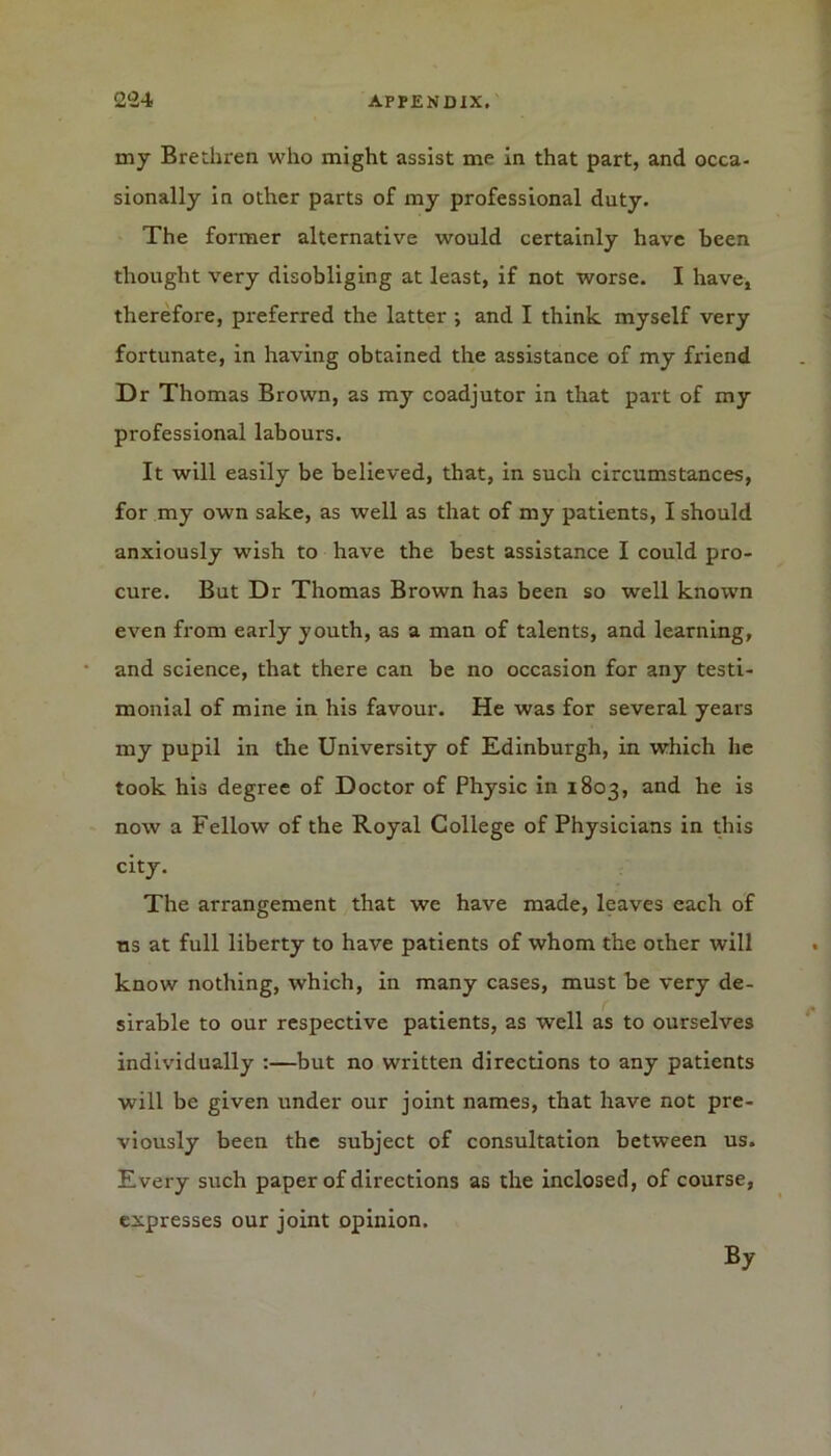 my Brethren who might assist me in that part, and occa- sionally in other parts of my professional duty. The former alternative would certainly have been thought very disobliging at least, if not worse. I have, therefore, preferred the latter ; and I think myself very fortunate, in having obtained the assistance of my friend Dr Thomas Brown, as my coadjutor in that part of my professional labours. It will easily be believed, that, in such circumstances, for my own sake, as well as that of my patients, I should anxiously wish to have the best assistance I could pro- cure. But Dr Thomas Brown has been so well known even from early youth, as a man of talents, and learning, and science, that there can be no occasion for any testi- monial of mine in his favour. He was for several years my pupil in the University of Edinburgh, in which he took his degree of Doctor of Physic in 1803, and he is now a Fellow of the Royal College of Physicians in this city. The arrangement that we have made, leaves each of us at full liberty to have patients of whom the other will know nothing, which, in many cases, must be very de- sirable to our respective patients, as well as to ourselves individually :—but no written directions to any patients will be given under our joint names, that have not pre- viously been the subject of consultation between us. Every such paper of directions as the inclosed, of course, expresses our joint opinion. By