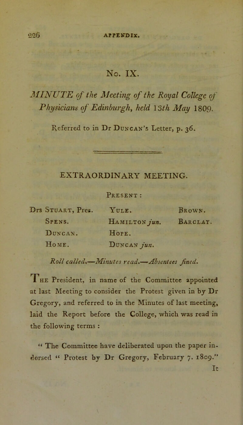 No. IX. MINUTE of the Meeting of the Royal College of Physicians of Edinburgh, held 13th May 1809. Referred to in Dr Duncan’s Letter, p. 36. EXTRAORDINARY MEETING. Present: Drs Stuart, Pres. Spens. Duncan. Home. Yule. Brown. Hamilton jun. Barclay. Hope. Duncan jun. Roll culled.—Minutes read.—Absentees fined. The President, in name of the Committee appointed at last Meeting to consider the Protest given in by Dr Gregory, and referred to in the Minutes of last meeting, laid the Report before the College, which was read in the following terms : “ The Committee have deliberated upon the paper in- dorsed “ Protest by Dr Gregory, February 7. 1809.” It