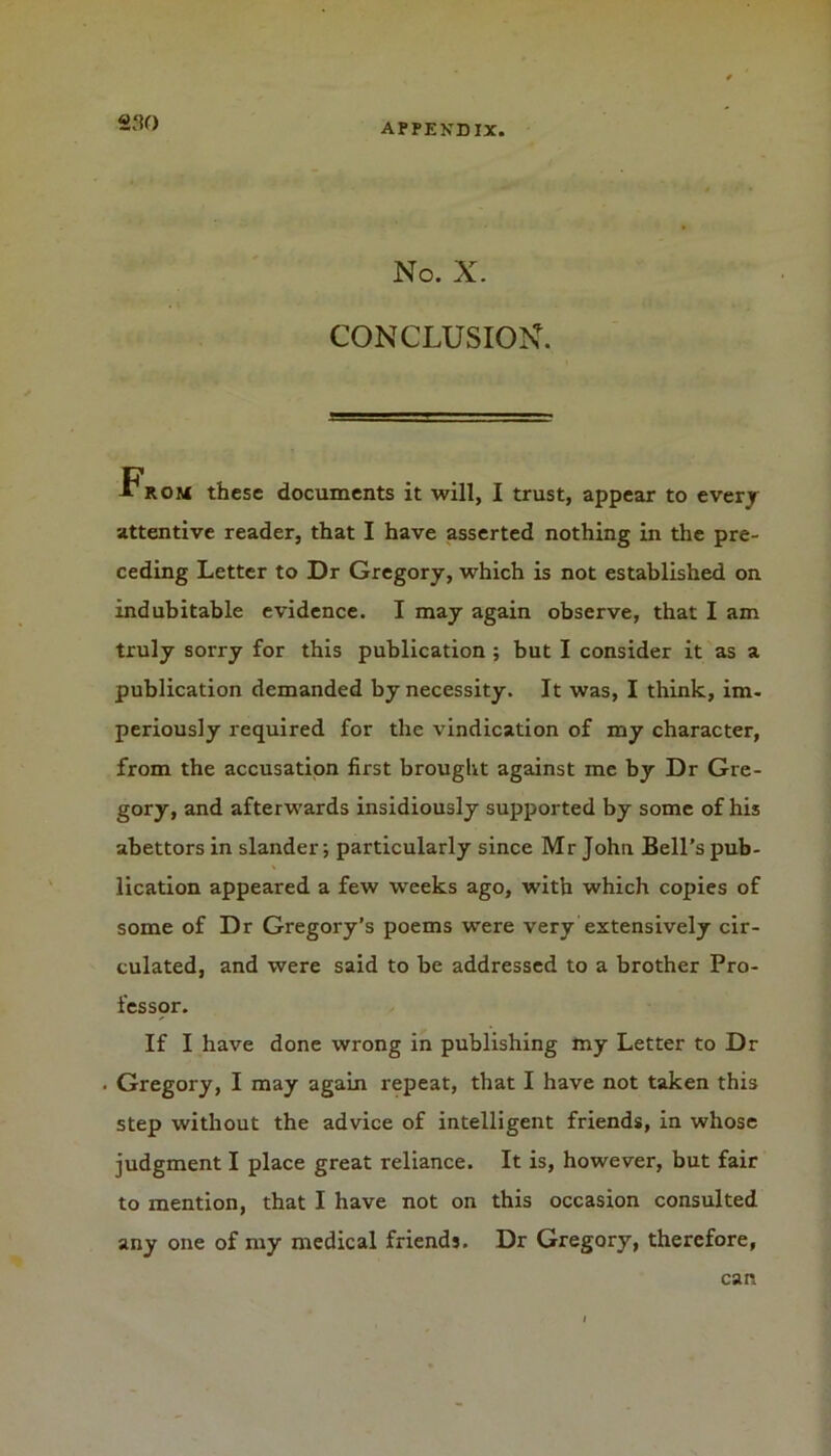 «;?<■) No. X. CONCLUSION. -From these documents it will, I trust, appear to every attentive reader, that I have asserted nothing in the pre- ceding Letter to Dr Gregory, which is not established on indubitable evidence. I may again observe, that I am truly sorry for this publication ; but I consider it as a publication demanded by necessity. It was, I think, im- periously required for the vindication of my character, from the accusation first brought against me by Dr Gre- gory, and afterwards insidiously supported by some of his abettors in slander-, particularly since Mr John Bell’s pub- lication appeared a few weeks ago, with which copies of some of Dr Gregory’s poems were very extensively cir- culated, and were said to be addressed to a brother Pro- fesspr. If I have done wrong in publishing my Letter to Dr Gregory, I may again repeat, that I have not taken this step without the advice of intelligent friends, in whose judgment I place great reliance. It is, however, but fair to mention, that I have not on this occasion consulted any one of my medical friends. Dr Gregory, therefore, can