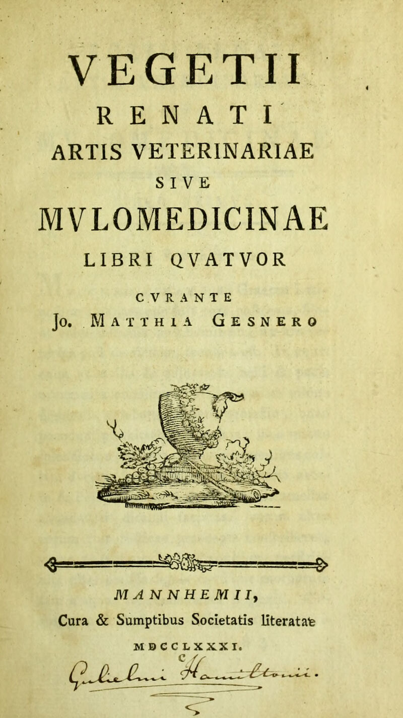 VEGETII RENATI ARTIS VETERINARIAE SIVE MVLOMEDICINAE LIBRI QVATVOR C V R A N T E Jo. Matthia G e s n e r o M A N N H E M 11, Cura & Sumptibus Societatis literatate MBCCLXXXI.