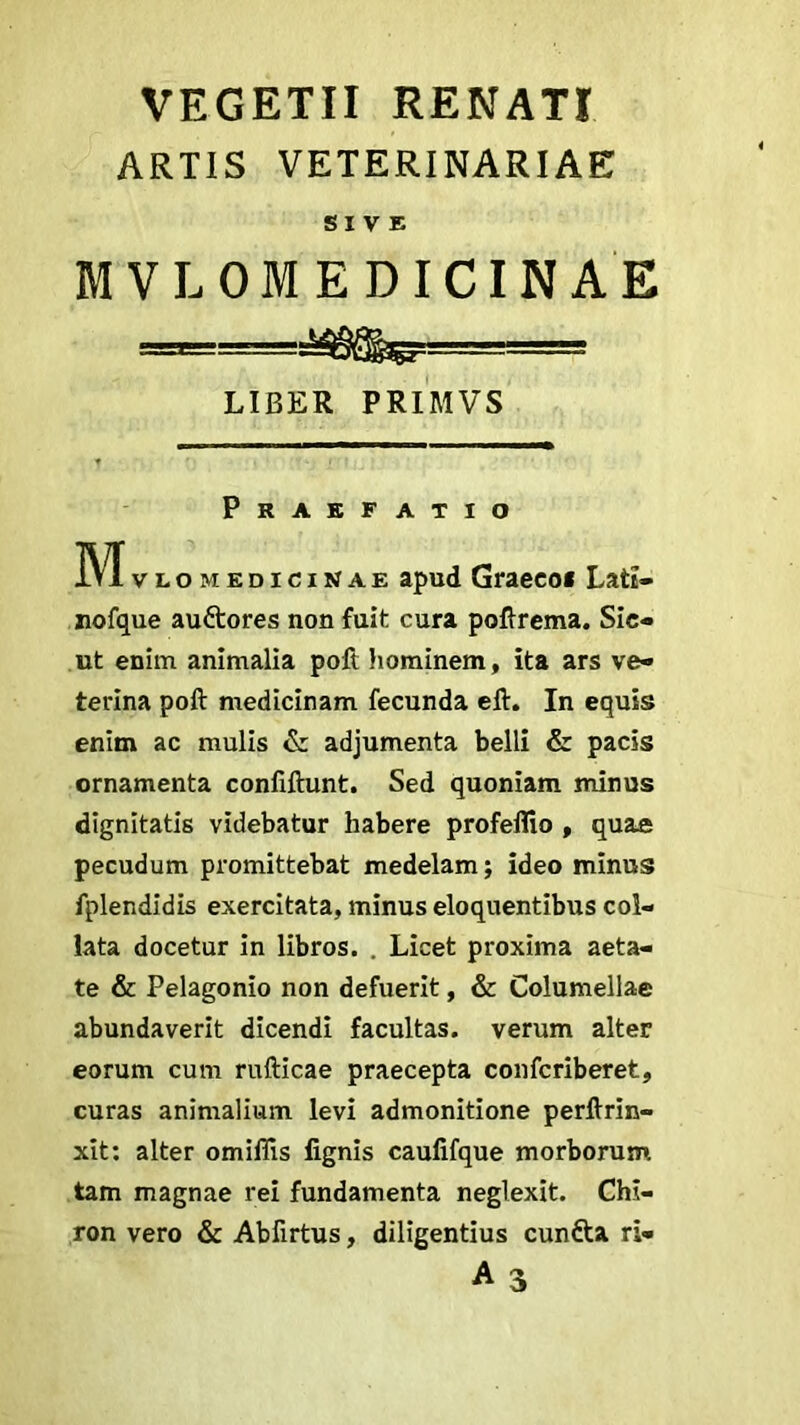 VEGETII RENATI ARTIS VETERINARIAE SIVE MVLOMEDICIN A E LIBER PRIMVS Praefatio M»l omedicinae apud Graeco* Latt- nofque au&ores non fuit cura poftrema. Sic- ut enim animalia poft hominem, ita ars ve- terina poft medicinam fecunda eft. In equis enim ac mulis & adjumenta belli & pacis ornamenta confiftunt. Sed quoniam minus dignitatis videbatur habere profeflio , quae pecudum promittebat medelam; ideo minus fplendidis exercitata, minus eloquentibus col- lata docetur in libros. . Licet proxima aeta- te & Pelagonio non defuerit, & Columellae abundaverit dicendi facultas, verum alter eorum cum rufticae praecepta confcriberet, curas animalium levi admonitione perftrin- xit: alter omifiis fignis caufifque morborum tam magnae rei fundamenta neglexit. Chi- ron vero & Abfirtus, diligentius cundta ri« A 3