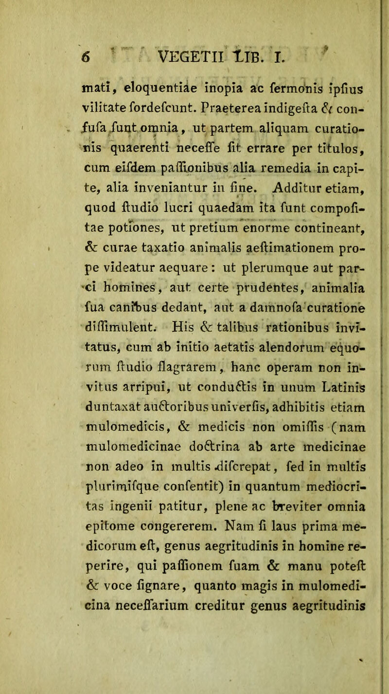 mati, eloquentiae inopia ac fermonis ipfius vilitate fordefcunt. Praeterea indigefta & con- fufa funt omnia, ut partem aliquam curatio- nis quaerenti neceffe fit errare per titulos, cum eifdem paifionibus alia remedia in capi- te, alia inveniantur in fine. Additur etiam, quod ftudio lucri quaedam ita funt compofl- tae potiones, ut pretium enorme contineant, & curae taxatio animalis aeftimationem pro- pe videatur aequare : ut plerumque aut par- •ci homines, aut certe prudentes, animalia fua canibus dedant, aut a damnofa curatione diffimulent. His & talibus rationibus invi- tatus, cum ab initio aetatis alendorum equo- rum ftudio flagrarem, hanc operam non in- vitus arripui, ut condu&is in unum Latinis duntaxat au&oribusuniverfis, adhibitis etiam mulomedicis, & medicis non omiflis (nam mulomedicinae doftrina ab arte medicinae non adeo in multis .difcrepat, fed in multis plurimifque confentit) in quantum mediocri- tas ingenii patitur, plene ac breviter omnia epitome congererem. Nam fi laus prima me- dicorum eft, genus aegritudinis in homine re- perire, qui paflionem fuam & manu poteft & voce fignare, quanto magis in mulomedi- cina neceffarium creditur genus aegritudinis
