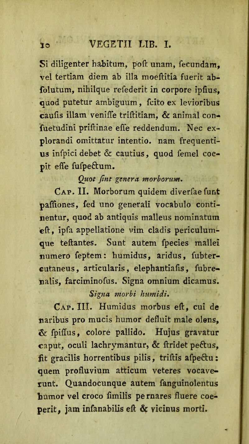 51 diligenter habitum, poft unam, fecundam, vel tertiam diem ab illa moeftitia fuerit ab- folutum, nihilque refederit in corpore ipftus, quod putetur ambiguum, fcito ex levioribus caufis illam veniffe triftitiam, & animal con- fuetudini priftinae effe reddendum. Nec ex- plorandi omittatur intentio, nam frequenti- us infpici debet & cautius, quod femel coe- pit effe fufpe&um. Quot fmt genera morborum. Cap. II. Morborum quidem diverfae funt paffiones, fed uno generali vocabulo conti- nentur, quod ab antiquis malleus nominatum eft, ipfa appellatione vim cladis periculum- que teftantes. Sunt autem fpecies mallei numero feptem: humidus, aridus, fubter- cutaneus, articularis, elephantiafis, fubre- nalis, farciminofus. Signa omnium dicamus. Signa morbi liumidi. Cap. III. Humidus morbus eft, cui de naribus pro mucis humor defluit male olens, & fpiffus, colore pallido. Hujus gravatur caput, oculi lachrymantur, & ftridet pettus, jit gracilis horrentibus pilis, triftis afpeftu: quem profluvium atticum veteres vocave- runt. Quandocunque autem fanguinolentus tumor vel croco fimilis pernares fluere coe- perit, jam infanabilis eft & vicinus morti.